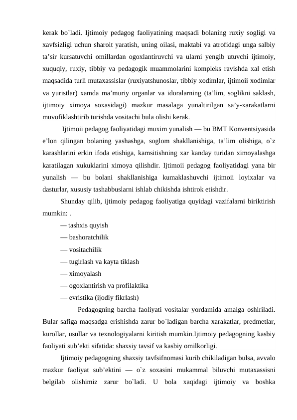 kerak bo`ladi. Ijtimoiy pedagog faoliyatining maqsadi bolaning ruxiy sogligi va
xavfsizligi uchun sharoit yaratish, uning oilasi, maktabi va atrofidagi unga salbiy
ta’sir kursatuvchi omillardan ogoxlantiruvchi va ularni yengib utuvchi ijtimoiy,
xuquqiy, ruxiy, tibbiy va pedagogik muammolarini kompleks ravishda xal etish
maqsadida turli mutaxassislar (ruxiyatshunoslar, tibbiy xodimlar, ijtimoii xodimlar
va yuristlar) xamda ma’muriy organlar va idoralarning (ta’lim, soglikni saklash,
ijtimoiy  ximoya  soxasidagi)  mazkur  masalaga  yunaltirilgan  sa’y-xarakatlarni
muvofiklashtirib turishda vositachi bula olishi kerak. 
 Ijtimoii pedagog faoliyatidagi muxim yunalish — bu BMT Konventsiyasida
e’lon qilingan bolaning yashashga, soglom shakllanishiga, ta’lim olishiga, o`z
karashlarini erkin ifoda etishiga, kamsitishning xar kanday turidan ximoyalashga
karatilagan xukuklarini ximoya qilishdir. Ijtimoii pedagog faoliyatidagi yana bir
yunalish  —  bu  bolani  shakllanishiga  kumaklashuvchi  ijtimoii  loyixalar  va
dasturlar, xususiy tashabbuslarni ishlab chikishda ishtirok etishdir.
Shunday qilib, ijtimoiy pedagog faoliyatiga quyidagi vazifalarni biriktirish
mumkin: .       
— tashxis quyish
— bashoratchilik  
— vositachilik 
— tugirlash va kayta tiklash
— ximoyalash
— ogoxlantirish va profilaktika
— evristika (ijodiy fikrlash)
      Pedagogning barcha faoliyati vositalar yordamida amalga oshiriladi.
Bular safiga maqsadga erishishda zarur bo`ladigan barcha xarakatlar, predmetlar,
kurollar, usullar va texnologiyalarni kiritish mumkin.Ijtimoiy pedagogning kasbiy
faoliyati sub’ekti sifatida: shaxsiy tavsif va kasbiy omilkorligi.
Ijtimoiy pedagogning shaxsiy tavfsifnomasi kurib chikiladigan bulsa, avvalo
mazkur  faoliyat  sub’ektini  — o`z  soxasini  mukammal  biluvchi  mutaxassisni
belgilab  olishimiz  zarur  bo`ladi.  U  bola  xaqidagi  ijtimoiy  va  boshka
