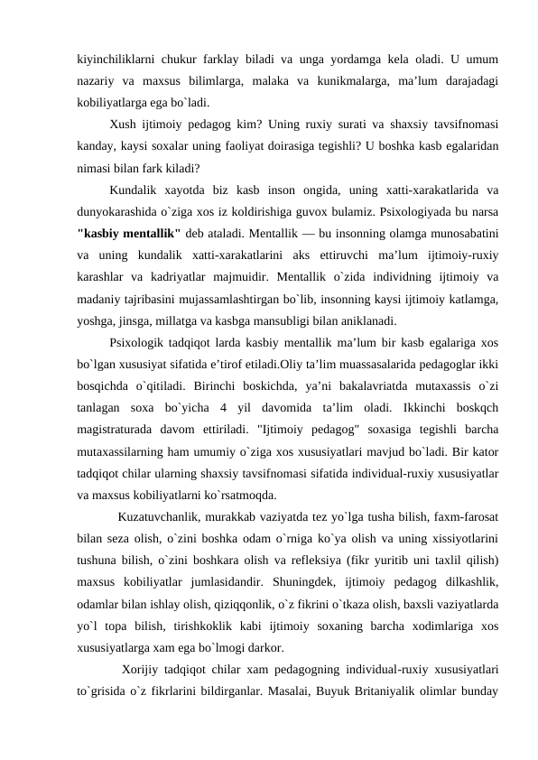 kiyinchiliklarni chukur farklay biladi va unga yordamga kela oladi. U umum
nazariy  va  maxsus  bilimlarga,  malaka  va  kunikmalarga,  ma’lum  darajadagi
kobiliyatlarga ega bo`ladi.
Xush ijtimoiy pedagog kim? Uning ruxiy surati va shaxsiy tavsifnomasi
kanday, kaysi soxalar uning faoliyat doirasiga tegishli? U boshka kasb egalaridan
nimasi bilan fark kiladi?
Kundalik  xayotda  biz  kasb  inson  ongida,  uning  xatti-xarakatlarida  va
dunyokarashida o`ziga xos iz koldirishiga guvox bulamiz. Psixologiyada bu narsa
"kasbiy mentallik" deb ataladi. Mentallik — bu insonning olamga munosabatini
va  uning  kundalik  xatti-xarakatlarini  aks  ettiruvchi  ma’lum  ijtimoiy-ruxiy
karashlar  va  kadriyatlar  majmuidir.  Mentallik  o`zida  individning  ijtimoiy  va
madaniy tajribasini mujassamlashtirgan bo`lib, insonning kaysi ijtimoiy katlamga,
yoshga, jinsga, millatga va kasbga mansubligi bilan aniklanadi.
Psixologik tadqiqot larda kasbiy mentallik ma’lum bir kasb egalariga xos
bo`lgan xususiyat sifatida e’tirof etiladi.Oliy ta’lim muassasalarida pedagoglar ikki
bosqichda  o`qitiladi.  Birinchi  boskichda,  ya’ni  bakalavriatda  mutaxassis  o`zi
tanlagan  soxa  bo`yicha  4  yil  davomida  ta’lim  oladi.  Ikkinchi  boskqch
magistraturada  davom  ettiriladi.  "Ijtimoiy  pedagog"  soxasiga  tegishli  barcha
mutaxassilarning ham umumiy o`ziga xos xususiyatlari mavjud bo`ladi. Bir kator
tadqiqot chilar ularning shaxsiy tavsifnomasi sifatida individual-ruxiy xususiyatlar
va maxsus kobiliyatlarni ko`rsatmoqda.
  Kuzatuvchanlik, murakkab vaziyatda tez yo`lga tusha bilish, faxm-farosat
bilan seza olish, o`zini boshka odam o`rniga ko`ya olish va uning xissiyotlarini
tushuna bilish, o`zini boshkara olish va refleksiya (fikr yuritib uni taxlil qilish)
maxsus  kobiliyatlar  jumlasidandir.  Shuningdek,  ijtimoiy  pedagog  dilkashlik,
odamlar bilan ishlay olish, qiziqqonlik, o`z fikrini o`tkaza olish, baxsli vaziyatlarda
yo`l  topa  bilish,  tirishkoklik  kabi  ijtimoiy  soxaning  barcha  xodimlariga  xos
xususiyatlarga xam ega bo`lmogi darkor.
  Xorijiy tadqiqot chilar xam pedagogning individual-ruxiy xususiyatlari
to`grisida o`z fikrlarini bildirganlar. Masalai, Buyuk Britaniyalik olimlar bunday
