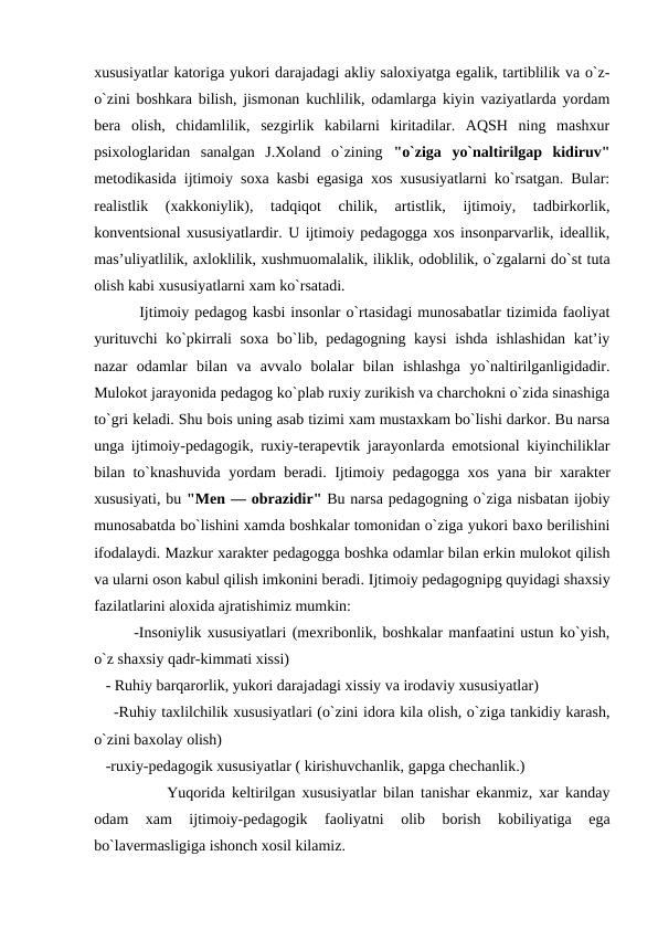 xususiyatlar katoriga yukori darajadagi akliy saloxiyatga egalik, tartiblilik va o`z-
o`zini boshkara bilish, jismonan kuchlilik, odamlarga kiyin vaziyatlarda yordam
bera  olish,  chidamlilik,  sezgirlik  kabilarni  kiritadilar.  AQSH  ning  mashxur
psixologlaridan  sanalgan  J.Xoland  o`zining  "o`ziga  yo`naltirilgap  kidiruv"
metodikasida ijtimoiy soxa kasbi egasiga xos xususiyatlarni ko`rsatgan. Bular:
realistlik  (xakkoniylik),  tadqiqot  chilik,  artistlik,  ijtimoiy,  tadbirkorlik,
konventsional xususiyatlardir. U ijtimoiy pedagogga xos insonparvarlik, ideallik,
mas’uliyatlilik, axloklilik, xushmuomalalik, iliklik, odoblilik, o`zgalarni do`st tuta
olish kabi xususiyatlarni xam ko`rsatadi.
 Ijtimoiy pedagog kasbi insonlar o`rtasidagi munosabatlar tizimida faoliyat
yurituvchi ko`pkirrali soxa bo`lib, pedagogning kaysi ishda ishlashidan kat’iy
nazar  odamlar  bilan  va  avvalo  bolalar  bilan  ishlashga  yo`naltirilganligidadir.
Mulokot jarayonida pedagog ko`plab ruxiy zurikish va charchokni o`zida sinashiga
to`gri keladi. Shu bois uning asab tizimi xam mustaxkam bo`lishi darkor. Bu narsa
unga ijtimoiy-pedagogik, ruxiy-terapevtik jarayonlarda emotsional kiyinchiliklar
bilan to`knashuvida yordam beradi.  Ijtimoiy pedagogga xos yana bir xarakter
xususiyati, bu "Men — obrazidir" Bu narsa pedagogning o`ziga nisbatan ijobiy
munosabatda bo`lishini xamda boshkalar tomonidan o`ziga yukori baxo berilishini
ifodalaydi. Mazkur xarakter pedagogga boshka odamlar bilan erkin mulokot qilish
va ularni oson kabul qilish imkonini beradi. Ijtimoiy pedagognipg quyidagi shaxsiy
fazilatlarini aloxida ajratishimiz mumkin:
-Insoniylik xususiyatlari (mexribonlik, boshkalar manfaatini ustun ko`yish,
o`z shaxsiy qadr-kimmati xissi)
   - Ruhiy barqarorlik, yukori darajadagi xissiy va irodaviy xususiyatlar)
    -Ruhiy taxlilchilik xususiyatlari (o`zini idora kila olish, o`ziga tankidiy karash,
o`zini baxolay olish)
   -ruxiy-pedagogik xususiyatlar ( kirishuvchanlik, gapga chechanlik.)
     Yuqorida keltirilgan xususiyatlar bilan tanishar ekanmiz, xar kanday
odam  xam  ijtimoiy-pedagogik  faoliyatni  olib  borish  kobiliyatiga  ega
bo`lavermasligiga ishonch xosil kilamiz.
