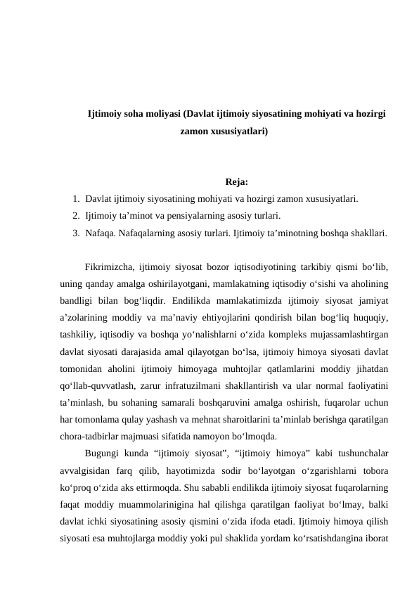 Ijtimoiy soha moliyasi (Davlat ijtimoiy siyosatining mohiyati va hozirgi
zamon xususiyatlari)
Reja:
1. Davlat ijtimoiy siyosatining mohiyati va hozirgi zamon xususiyatlari.
2. Ijtimoiy ta’minot va pensiyalarning asosiy turlari.
3. Nafaqa. Nafaqalarning asosiy turlari. Ijtimoiy ta’minotning boshqa shakllari.
Fikrimizcha, ijtimoiy siyosat bozor iqtisodiyotining tarkibiy qismi bo‘lib,
uning qanday amalga oshirilayotgani, mamlakatning iqtisodiy o‘sishi va aholining
bandligi  bilan  bog‘liqdir.  Endilikda  mamlakatimizda  ijtimoiy  siyosat  jamiyat
a’zolarining moddiy va ma’naviy ehtiyojlarini qondirish bilan bog‘liq huquqiy,
tashkiliy, iqtisodiy va boshqa yo‘nalishlarni o‘zida kompleks mujassamlashtirgan
davlat siyosati darajasida amal qilayotgan bo‘lsa, ijtimoiy himoya siyosati davlat
tomonidan  aholini  ijtimoiy  himoyaga  muhtojlar  qatlamlarini  moddiy  jihatdan
qo‘llab-quvvatlash, zarur infratuzilmani shakllantirish va ular normal faoliyatini
ta’minlash, bu sohaning samarali boshqaruvini amalga oshirish, fuqarolar uchun
har tomonlama qulay yashash va mehnat sharoitlarini ta’minlab berishga qaratilgan
chora-tadbirlar majmuasi sifatida namoyon bo‘lmoqda.
Bugungi  kunda  “ijtimoiy  siyosat”,  “ijtimoiy  himoya”  kabi  tushunchalar
avvalgisidan  farq  qilib,  hayotimizda  sodir  bo‘layotgan  o‘zgarishlarni  tobora
ko‘proq o‘zida aks ettirmoqda. Shu sababli endilikda ijtimoiy siyosat fuqarolarning
faqat moddiy muammolarinigina hal qilishga qaratilgan faoliyat bo‘lmay, balki
davlat ichki siyosatining asosiy qismini o‘zida ifoda etadi. Ijtimoiy himoya qilish
siyosati esa muhtojlarga moddiy yoki pul shaklida yordam ko‘rsatishdangina iborat
