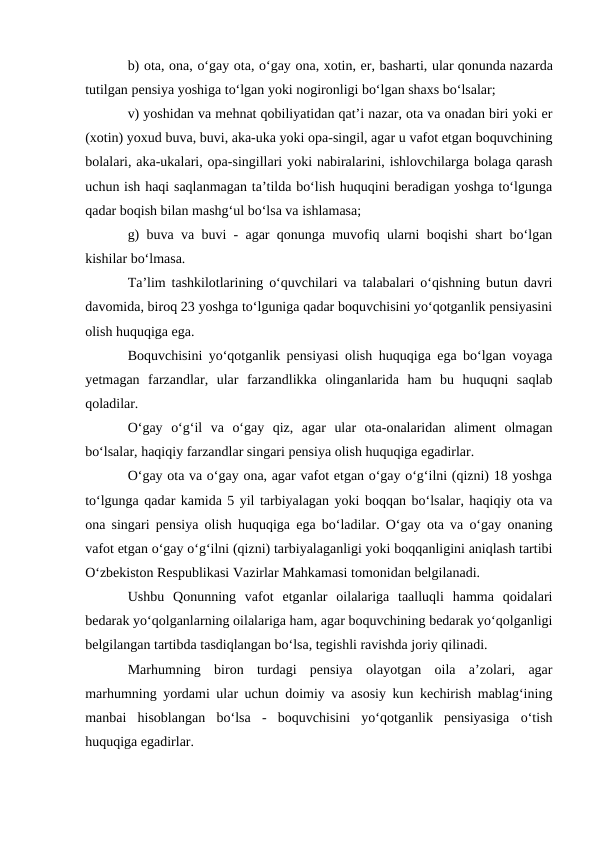 b) ota, ona, o‘gay ota, o‘gay ona, xotin, er, basharti, ular qonunda nazarda
tutilgan pensiya yoshiga to‘lgan yoki nogironligi bo‘lgan shaxs bo‘lsalar;
v) yoshidan va mehnat qobiliyatidan qat’i nazar, ota va onadan biri yoki er
(xotin) yoxud buva, buvi, aka-uka yoki opa-singil, agar u vafot etgan boquvchining
bolalari, aka-ukalari, opa-singillari yoki nabiralarini, ishlovchilarga bolaga qarash
uchun ish haqi saqlanmagan ta’tilda bo‘lish huquqini beradigan yoshga to‘lgunga
qadar boqish bilan mashg‘ul bo‘lsa va ishlamasa;
g) buva va buvi - agar qonunga muvofiq ularni boqishi shart bo‘lgan
kishilar bo‘lmasa.
Ta’lim tashkilotlarining o‘quvchilari va talabalari o‘qishning butun davri
davomida, biroq 23 yoshga to‘lguniga qadar boquvchisini yo‘qotganlik pensiyasini
olish huquqiga ega.
Boquvchisini yo‘qotganlik pensiyasi olish huquqiga ega bo‘lgan voyaga
yetmagan  farzandlar,  ular  farzandlikka  olinganlarida  ham  bu  huquqni  saqlab
qoladilar.
O‘gay  o‘g‘il  va  o‘gay  qiz,  agar  ular  ota-onalaridan  aliment  olmagan
bo‘lsalar, haqiqiy farzandlar singari pensiya olish huquqiga egadirlar.
O‘gay ota va o‘gay ona, agar vafot etgan o‘gay o‘g‘ilni (qizni) 18 yoshga
to‘lgunga qadar kamida 5 yil tarbiyalagan yoki boqqan bo‘lsalar, haqiqiy ota va
ona singari pensiya olish huquqiga ega bo‘ladilar. O‘gay ota va o‘gay onaning
vafot etgan o‘gay o‘g‘ilni (qizni) tarbiyalaganligi yoki boqqanligini aniqlash tartibi
O‘zbekiston Respublikasi Vazirlar Mahkamasi tomonidan belgilanadi.
Ushbu  Qonunning  vafot  etganlar  oilalariga  taalluqli  hamma  qoidalari
bedarak yo‘qolganlarning oilalariga ham, agar boquvchining bedarak yo‘qolganligi
belgilangan tartibda tasdiqlangan bo‘lsa, tegishli ravishda joriy qilinadi.
Marhumning  biron  turdagi  pensiya  olayotgan  oila  a’zolari,  agar
marhumning yordami ular uchun doimiy va asosiy kun kechirish mablag‘ining
manbai  hisoblangan  bo‘lsa  -  boquvchisini  yo‘qotganlik  pensiyasiga  o‘tish
huquqiga egadirlar.
