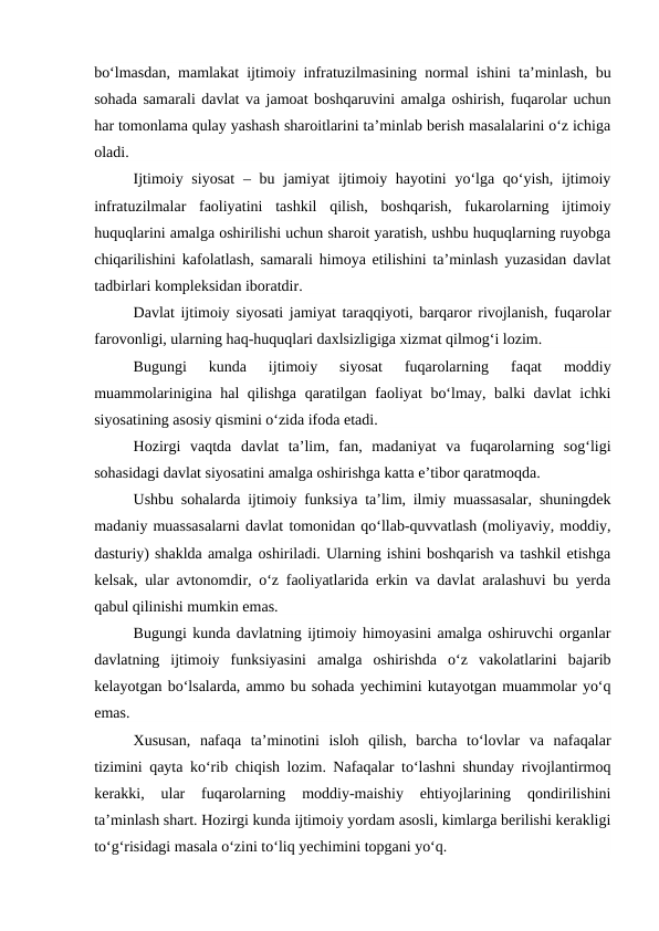 bo‘lmasdan, mamlakat ijtimoiy infratuzilmasining normal ishini ta’minlash, bu
sohada samarali davlat va jamoat boshqaruvini amalga oshirish, fuqarolar uchun
har tomonlama qulay yashash sharoitlarini ta’minlab berish masalalarini o‘z ichiga
oladi.
Ijtimoiy siyosat  – bu jamiyat  ijtimoiy hayotini  yo‘lga qo‘yish, ijtimoiy
infratuzilmalar  faoliyatini  tashkil  qilish,  boshqarish,  fukarolarning  ijtimoiy
huquqlarini amalga oshirilishi uchun sharoit yaratish, ushbu huquqlarning ruyobga
chiqarilishini kafolatlash, samarali himoya etilishini ta’minlash yuzasidan davlat
tadbirlari kompleksidan iboratdir.
Davlat ijtimoiy siyosati jamiyat taraqqiyoti, barqaror rivojlanish, fuqarolar
farovonligi, ularning haq-huquqlari daxlsizligiga xizmat qilmog‘i lozim. 
Bugungi  kunda  ijtimoiy  siyosat  fuqarolarning  faqat  moddiy
muammolarinigina hal qilishga qaratilgan faoliyat bo‘lmay, balki davlat  ichki
siyosatining asosiy qismini o‘zida ifoda etadi.
Hozirgi  vaqtda  davlat  ta’lim,  fan,  madaniyat  va  fuqarolarning  sog‘ligi
sohasidagi davlat siyosatini amalga oshirishga katta e’tibor qaratmoqda.
Ushbu sohalarda ijtimoiy funksiya ta’lim, ilmiy muassasalar, shuningdek
madaniy muassasalarni davlat tomonidan qo‘llab-quvvatlash (moliyaviy, moddiy,
dasturiy) shaklda amalga oshiriladi. Ularning ishini boshqarish va tashkil etishga
kelsak, ular avtonomdir, o‘z faoliyatlarida erkin va davlat aralashuvi bu yerda
qabul qilinishi mumkin emas.
Bugungi kunda davlatning ijtimoiy himoyasini amalga oshiruvchi organlar
davlatning  ijtimoiy  funksiyasini  amalga  oshirishda  o‘z  vakolatlarini  bajarib
kelayotgan bo‘lsalarda, ammo bu sohada yechimini kutayotgan muammolar yo‘q
emas. 
Xususan,  nafaqa  ta’minotini  isloh  qilish,  barcha  to‘lovlar  va  nafaqalar
tizimini qayta ko‘rib chiqish lozim. Nafaqalar to‘lashni shunday rivojlantirmoq
kerakki,  ular  fuqarolarning  moddiy-maishiy  ehtiyojlarining  qondirilishini
ta’minlash shart. Hozirgi kunda ijtimoiy yordam asosli, kimlarga berilishi kerakligi
to‘g‘risidagi masala o‘zini to‘liq yechimini topgani yo‘q.
