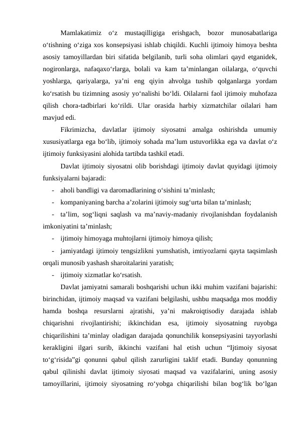 Mamlakatimiz  o‘z  mustaqilligiga  erishgach,  bozor  munosabatlariga
o‘tishning o‘ziga xos konsepsiyasi ishlab chiqildi. Kuchli ijtimoiy himoya beshta
asosiy tamoyillardan biri sifatida belgilanib, turli soha olimlari qayd etganidek,
nogironlarga,  nafaqaxo‘rlarga,  bolali  va  kam  ta’minlangan  oilalarga,  o‘quvchi
yoshlarga,  qariyalarga,  ya’ni  eng  qiyin  ahvolga  tushib  qolganlarga  yordam
ko‘rsatish bu tizimning asosiy yo‘nalishi bo‘ldi. Oilalarni faol ijtimoiy muhofaza
qilish  chora-tadbirlari  ko‘rildi.  Ular  orasida  harbiy  xizmatchilar  oilalari  ham
mavjud edi.
Fikrimizcha,  davlatlar  ijtimoiy  siyosatni  amalga  oshirishda  umumiy
xususiyatlarga ega bo‘lib, ijtimoiy sohada ma’lum ustuvorlikka ega va davlat o‘z
ijtimoiy funksiyasini alohida tartibda tashkil etadi.
Davlat ijtimoiy siyosatni olib borishdagi ijtimoiy davlat quyidagi ijtimoiy
funksiyalarni bajaradi:
-
aholi bandligi va daromadlarining o‘sishini ta’minlash;
-
kompaniyaning barcha a’zolarini ijtimoiy sug‘urta bilan ta’minlash;
-
ta’lim, sog‘liqni saqlash va ma’naviy-madaniy rivojlanishdan foydalanish
imkoniyatini ta’minlash;
-
ijtimoiy himoyaga muhtojlarni ijtimoiy himoya qilish;
-
jamiyatdagi ijtimoiy tengsizlikni yumshatish, imtiyozlarni qayta taqsimlash
orqali munosib yashash sharoitalarini yaratish;
-
ijtimoiy xizmatlar ko‘rsatish.
Davlat jamiyatni samarali boshqarishi uchun ikki muhim vazifani bajarishi:
birinchidan, ijtimoiy maqsad va vazifani belgilashi, ushbu maqsadga mos moddiy
hamda  boshqa  resurslarni  ajratishi,  ya’ni  makroiqtisodiy  darajada  ishlab
chiqarishni  rivojlantirishi;  ikkinchidan  esa,  ijtimoiy  siyosatning  ruyobga
chiqarilishini ta’minlay oladigan darajada qonunchilik konsepsiyasini tayyorlashi
kerakligini  ilgari  surib,  ikkinchi  vazifani  hal  etish  uchun  “Ijtimoiy  siyosat
to‘g‘risida”gi  qonunni  qabul  qilish  zarurligini  taklif  etadi. Bunday qonunning
qabul  qilinishi  davlat  ijtimoiy  siyosati  maqsad  va  vazifalarini,  uning  asosiy
tamoyillarini,  ijtimoiy  siyosatning  ro‘yobga  chiqarilishi  bilan  bog‘lik  bo‘lgan
