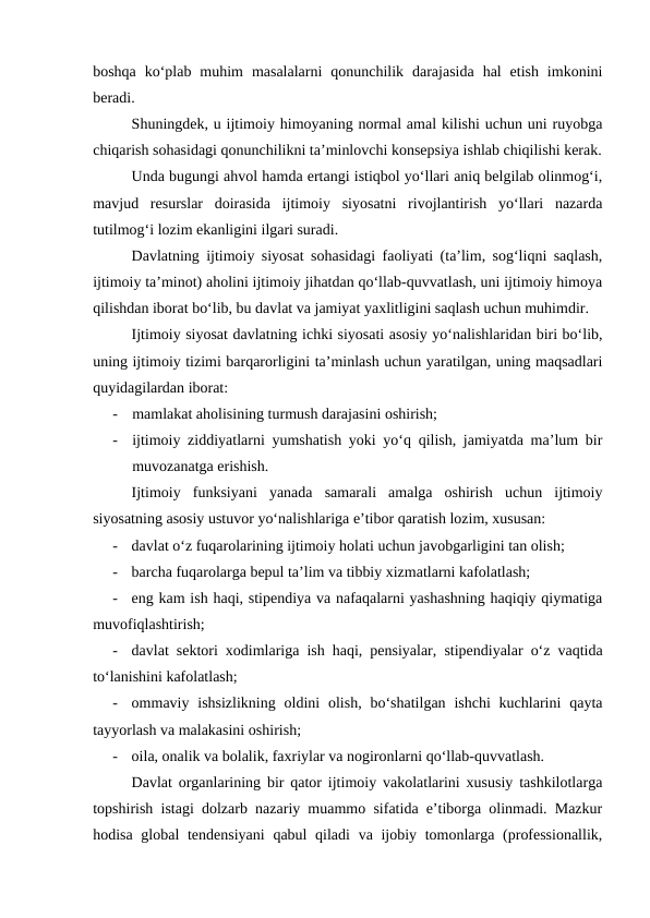 boshqa  ko‘plab  muhim  masalalarni  qonunchilik  darajasida  hal  etish  imkonini
beradi.
Shuningdek, u ijtimoiy himoyaning normal amal kilishi uchun uni ruyobga
chiqarish sohasidagi qonunchilikni ta’minlovchi konsepsiya ishlab chiqilishi kerak.
Unda bugungi ahvol hamda ertangi istiqbol yo‘llari aniq belgilab olinmog‘i,
mavjud  resurslar  doirasida  ijtimoiy  siyosatni  rivojlantirish  yo‘llari  nazarda
tutilmog‘i lozim ekanligini ilgari suradi.
Davlatning ijtimoiy siyosat sohasidagi faoliyati (ta’lim, sog‘liqni saqlash,
ijtimoiy ta’minot) aholini ijtimoiy jihatdan qo‘llab-quvvatlash, uni ijtimoiy himoya
qilishdan iborat bo‘lib, bu davlat va jamiyat yaxlitligini saqlash uchun muhimdir.
Ijtimoiy siyosat davlatning ichki siyosati asosiy yo‘nalishlaridan biri bo‘lib,
uning ijtimoiy tizimi barqarorligini ta’minlash uchun yaratilgan, uning maqsadlari
quyidagilardan iborat:
-
mamlakat aholisining turmush darajasini oshirish;
-
ijtimoiy ziddiyatlarni yumshatish yoki yo‘q qilish, jamiyatda ma’lum bir
muvozanatga erishish.
Ijtimoiy  funksiyani  yanada  samarali  amalga  oshirish  uchun  ijtimoiy
siyosatning asosiy ustuvor yo‘nalishlariga e’tibor qaratish lozim, xususan: 
-
davlat o‘z fuqarolarining ijtimoiy holati uchun javobgarligini tan olish;
-
barcha fuqarolarga bepul ta’lim va tibbiy xizmatlarni kafolatlash;
-
eng kam ish haqi, stipendiya va nafaqalarni yashashning haqiqiy qiymatiga
muvofiqlashtirish;
-
davlat sektori xodimlariga ish haqi, pensiyalar, stipendiyalar o‘z vaqtida
to‘lanishini kafolatlash;
-
ommaviy ishsizlikning  oldini  olish,  bo‘shatilgan  ishchi  kuchlarini  qayta
tayyorlash va malakasini oshirish;
-
oila, onalik va bolalik, faxriylar va nogironlarni qo‘llab-quvvatlash.
Davlat organlarining bir qator ijtimoiy vakolatlarini xususiy tashkilotlarga
topshirish istagi dolzarb nazariy muammo sifatida e’tiborga olinmadi. Mazkur
hodisa global tendensiyani  qabul qiladi  va ijobiy tomonlarga (professionallik,
