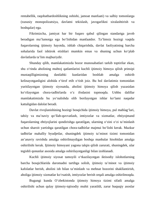 rentabellik, raqobatbardoshlikning oshishi, jamoat manfaati) va salbiy tomonlarga
(xususiy  monopolizatsiya,  davlatni  tekislash,  javogarlikni  xiralashtirish  va
boshqalar) ega.
Fikrimizcha,  jamiyat  har  bir  fuqaro  qabul  qilingan  standartga  javob
beradigan  ma’lumotga  ega  bo‘lishidan  manfaatdor.  Ta’limsiz  hozirgi  vaqtda
fuqarolarning ijtimoiy  hayotda,  ishlab  chiqarishda,  davlat  faoliyatining  barcha
sohalarida  faol  ishtirok  etishlari  mumkin  emas  va  shuning  uchun  ko‘plab
davlatlarda ta’lim majburiydir.
Shunday qilib, mamlakatimizda bozor munosabatlari tarkib toptirilar ekan,
shu o‘rinda aholining muhtoj qatlamlarini kuchli ijtimoiy himoya qilish prinsipi
mustaqilligimizning  dastlabki  kunlaridan  boshlab  amalga  oshirib
kelinayotganligini alohida e’tirof etib o‘tish joiz. Bu hol davlatimiz tomonidan
yuritilayotgan  ijtimoiy  siyosatda,  aholini  ijtimoiy  himoya  qilish  yuzasidan
ko‘rilayotgan  chora-tadbirlarda  o‘z  ifodasini  topmoqda.  Ushbu  dalillar
mamlakatimizda  bu  yo‘nalishda  olib  borilayotgan  ishlar  ko‘lami  naqadar
kattaligidan dalolat beradi.
Davlat rivojlanishining hozirgi bosqichida ijtimoiy himoya, pul mablag‘lari,
tabiiy  va  ma’naviy  qo‘llab-quvvatlash,  imtiyozlar  va  xizmatlar,  ehtiyojmand
fuqarolarning ehtiyojlarini qondirishga qaratilgan, ularning o‘zini o‘zi ta’minlash
uchun sharoit yartishga qaratilgan chora-tadbirlar majmui bo‘lishi kerak. Mazkur
tadbirlar  mahalliy  byudjetlar,  shuningdek  ijtimoiy  ta’minot  tizimi  tomonidan
an’anaviy ravishda amalga oshirilmaydigan boshqa manbalar hisobidan amalga
oshirilishi kerak. Ijtimoiy himoyani yagona talqin qilish zarurati, shuningdek, ular
tegishli qonunlar asosida amalga oshirilayotganligi bilan izohlanadi.
Kuchli  ijtimoiy  siyosat  tamoyili  o‘tkazilayotgan  iktisodiy  islohotlarning
barcha  bosqichlarida  daromadni  tartibga  solish,  ijtimoiy  ta’minot  va  ijtimoiy
kafolatlar berish, aholini ish bilan ta’minlash va mehnat bozorini shakllantirish,
aholiga ijtimoiy xizmatlar ko‘rsatish, imtiyozlar berish orqali amalga oshirilmoqda.
Bugungi  kunda  O‘zbekistonda  ijtimoiy  himoya  tizimi  sifatli  amalga
oshirilishi uchun qulay ijtimoiy-iqtisodiy muhit yaratildi, zarur huquqiy asoslar
