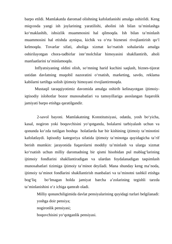 barpo etildi. Mamlakatda daromad olishning kafolatlanishi amalga oshirildi. Keng
miqyosda  yangi  ish  joylarining  yaratilishi,  aholini  ish  bilan  ta’minlashga
ko‘maklashib,  ishsizlik  muammosini  hal  qilmoqda.  Ish  bilan  ta’minlash
muammosini  hal  etishda  ayniqsa,  kichik  va  o‘rta  biznesni  rivojlantirish  qo‘l
kelmoqda.  Tovarlar  sifati,  aholiga  xizmat  ko‘rsatish  sohalarida  amalga
oshirilayotgan  chora-tadbirlar  iste’molchilar  himoyasini  shakllantirib,  aholi
manfaatlarini ta’minlamoqda. 
Inflyatsiyaning oldini olish, so‘mning harid kuchini saqlash, biznes-tijorat
ustidan  davlatning  muqobil  nazoratini  o‘rnatish,  marketing,  savdo,  reklama
kabilarni tartibga solish ijtimoiy himoyani rivojlantirmoqda.
Mustaqil  taraqqiyotimiz davomida amalga oshirib kelinayotgan ijtimoiy-
iqtisodiy islohotlar  bozor  munosabatlari  va tamoyillariga  asoslangan  fuqarolik
jamiyati barpo etishga qaratilgandir. 
2-savol  bayoni.  Mamlakatning  Konstitutsiyasi,  odatda,  yosh  bo‘yicha,
kasal,  nogiron  yoki  boquvchisini  yo‘qotganda,  bolalarni  tarbiyalash  uchun  va
qonunda ko‘zda tutilgan boshqa  holatlarda har bir kishining ijtimoiy ta’minotini
kafolatlaydi. Iqtisodiy kategoriya sifatida ijtimoiy ta’minotga quyidagicha ta’rif
berish  mumkin:  jarayonida  fuqarolarni  moddiy  ta’minlash  va  ularga  xizmat
ko‘rsatish  uchun  milliy daromadning  bir  qismi  hisobidan  pul  mablag‘larining
ijtimoiy  fondlarini  shakllantiradigan  va  ulardan  foydalanadigan  taqsimlash
munosabatlari tizimiga ijtimoiy ta’minot deyiladi. Mana shunday keng ma’noda,
ijtimoiy ta’minot fondlarini shakllantirish manbalari va ta’minotni tashkil etishga
bog‘liq   bo‘lmagan  holda  jamiyat  barcha  a’zolarining  tegishli  tarzda
ta’minlanishini o‘z ichiga qamrab oladi.
Milliy qonunchiligimida davlat pensiyalarining quyidagi turlari belgilanadi:
yoshga doir pensiya;
nogironlik pensiyasi;
boquvchisini yo‘qotganlik pensiyasi.
