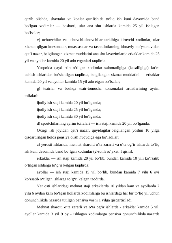 qazib  olishda,  shaxtalar  va  konlar  qurilishida  to‘liq  ish  kuni  davomida  band
bo‘lgan  xodimlar  —  basharti,  ular  ana  shu  ishlarda  kamida  25  yil  ishlagan
bo‘lsalar;
v) uchuvchilar va uchuvchi-sinovchilar tarkibiga kiruvchi xodimlar, ular
xizmat qilgan korxonalar, muassasalar va tashkilotlarning idoraviy bo‘ysunuvidan
qat’i nazar, belgilangan xizmat muddatini ana shu lavozimlarda erkaklar kamida 25
yil va ayollar kamida 20 yil ado etganlari taqdirda.
Yuqorida  qayd  etib o‘tilgan xodimlar  salomatligiga  (kasalligiga)  ko‘ra
uchish ishlaridan bo‘shatilgan taqdirda, belgilangan xizmat muddatini — erkaklar
kamida 20 yil va ayollar kamida 15 yil ado etgan bo‘lsalar;
g)  teatrlar  va  boshqa  teatr-tomosha  korxonalari  artistlarining  ayrim
toifalari:
ijodiy ish staji kamida 20 yil bo‘lganda;
ijodiy ish staji kamida 25 yil bo‘lganda;
ijodiy ish staji kamida 30 yil bo‘lganda;
d) sportchilarning ayrim toifalari — ish staji kamida 20 yil bo‘lganda.
Oxirgi ish joyidan qat’i nazar, quyidagilar belgilangan yoshni 10 yilga
qisqartirilgan holda pensiya olish huquqiga ega bo‘ladilar:
a) yerosti ishlarida, mehnat sharoiti o‘ta zararli va o‘ta og‘ir ishlarda to‘liq
ish kuni davomida band bo‘lgan xodimlar (2-sonli ro‘yxat, I qism):
erkaklar — ish staji kamida 20 yil bo‘lib, bundan kamida 10 yili ko‘rsatib
o‘tilgan ishlarga to‘g‘ri kelgan taqdirda;
ayollar — ish staji kamida 15 yil bo‘lib, bundan kamida 7 yilu 6 oyi
ko‘rsatib o‘tilgan ishlarga to‘g‘ri kelgan taqdirda.
Yer osti ishlaridagi mehnat staji erkaklarda 10 yildan kam va ayollarda 7
yilu 6 oydan kam bo‘lgan hollarda xodimlarga bu ishlardagi har bir to‘liq yil uchun
qonunchilikda nazarda tutilgan pensiya yoshi 1 yilga qisqartiriladi.
Mehnat sharoiti o‘ta zararli va o‘ta og‘ir ishlarda - erkaklar kamida 5 yil,
ayollar kamida 3 yil 9 oy - ishlagan xodimlarga pensiya qonunchilikda nazarda
