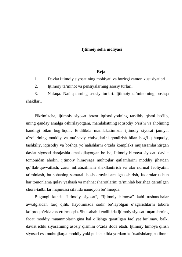Ijtimoiy soha moliyasi
Reja:
1.
Davlat ijtimoiy siyosatining mohiyati va hozirgi zamon xususiyatlari.
2.
Ijtimoiy ta’minot va pensiyalarning asosiy turlari.
3.
Nafaqa. Nafaqalarning asosiy turlari. Ijtimoiy ta’minotning boshqa
shakllari. 
Fikrimizcha, ijtimoiy siyosat  bozor iqtisodiyotining tarkibiy qismi bo‘lib,
uning qanday amalga oshirilayotgani, mamlakatning iqtisodiy o‘sishi va aholining
bandligi  bilan  bog‘liqdir.  Endilikda  mamlakatimizda  ijtimoiy  siyosat  jamiyat
a’zolarining moddiy va ma’naviy ehtiyojlarini qondirish bilan bog‘liq huquqiy,
tashkiliy, iqtisodiy va boshqa yo‘nalishlarni o‘zida kompleks mujassamlashtirgan
davlat siyosati darajasida amal qilayotgan bo‘lsa, ijtimoiy himoya siyosati davlat
tomonidan  aholini  ijtimoiy  himoyaga  muhtojlar  qatlamlarini  moddiy  jihatdan
qo‘llab-quvvatlash, zarur infratuzilmani shakllantirish va ular normal faoliyatini
ta’minlash, bu sohaning samarali boshqaruvini amalga oshirish, fuqarolar uchun
har tomonlama qulay yashash va mehnat sharoitlarini ta’minlab berishga qaratilgan
chora-tadbirlar majmuasi sifatida namoyon bo‘lmoqda.
Bugungi  kunda  “ijtimoiy  siyosat”,  “ijtimoiy  himoya”  kabi  tushunchalar
avvalgisidan  farq  qilib,  hayotimizda  sodir  bo‘layotgan  o‘zgarishlarni  tobora
ko‘proq o‘zida aks ettirmoqda. Shu sababli endilikda ijtimoiy siyosat fuqarolarning
faqat moddiy muammolarinigina hal qilishga qaratilgan faoliyat bo‘lmay, balki
davlat ichki siyosatining asosiy qismini o‘zida ifoda etadi. Ijtimoiy himoya qilish
siyosati esa muhtojlarga moddiy yoki pul shaklida yordam ko‘rsatishdangina iborat
