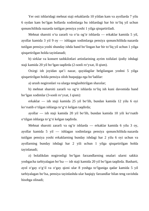 Yer osti ishlaridagi mehnat staji erkaklarda 10 yildan kam va ayollarda 7 yilu
6 oydan kam bo‘lgan hollarda xodimlarga bu ishlardagi har bir to‘liq yil uchun
qonunchilikda nazarda tutilgan pensiya yoshi 1 yilga qisqartiriladi.
Mehnat sharoiti o‘ta zararli va o‘ta og‘ir ishlarda — erkaklar kamida 5 yil,
ayollar kamida 3 yil 9 oy — ishlagan xodimlarga pensiya qonunchilikda nazarda
tutilgan pensiya yoshi shunday ishda band bo‘lingan har bir to‘liq yil uchun 1 yilga
qisqartirilgan holda tayinlanadi;
b) sirklar va konsert tashkilotlari artistlarining ayrim toifalari ijodiy ishdagi
staji kamida 20 yil bo‘lgan taqdirda (2-sonli ro‘yxat, II qism).
Oxirgi  ish  joyidan  qat’i  nazar,  quyidagilar  belgilangan  yoshni  5  yilga
qisqartirilgan holda pensiya olish huquqiga ega bo‘ladilar:
a) urush nogironlari va ularga tenglashtirilgan shaxslar;
b) mehnat sharoiti zararli va og‘ir ishlarda to‘liq ish kuni davomida band
bo‘lgan xodimlar (3-sonli ro‘yxat, I qism):
erkaklar — ish staji kamida 25 yil bo‘lib, bundan kamida 12 yilu 6 oyi
ko‘rsatib o‘tilgan ishlarga to‘g‘ri kelgan taqdirda;
ayollar — ish staji kamida 20 yil bo‘lib, bundan kamida 10 yili ko‘rsatib
o‘tilgan ishlarga to‘g‘ri kelgan taqdirda.
Mehnat sharoiti zararli va og‘ir ishlarda — erkaklar kamida 6 yilu 3 oy,
ayollar  kamida  5  yil  —  ishlagan  xodimlarga  pensiya  qonunchilikda nazarda
tutilgan pensiya yoshi erkaklarning bunday ishdagi har 2 yilu 6 oyi uchun va
ayollarning  bunday  ishdagi  har  2  yili  uchun  1  yilga  qisqartirilgan  holda
tayinlanadi;
z)  bolalikdan  nogironligi  bo‘lgan  farzandlarning  onalari  ularni  sakkiz
yoshgacha tarbiyalagan bo‘lsa — ish staji kamida 20 yil bo‘lgan taqdirda. Basharti,
ayol o‘gay o‘g‘il va o‘gay qizni ular 8 yoshga to‘lguniga qadar kamida 5 yil
tarbiyalagan bo‘lsa, pensiya tayinlashda ular haqiqiy farzandlar bilan teng ravishda
hisobga olinadi;
