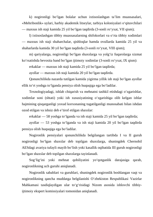 k)  nogironligi  bo‘lgan  bolalar  uchun  ixtisoslashgan  ta’lim  muassasalari,
«Mehribonlik» uylari, harbiy akademik litseylar, tarbiya koloniyalari o‘qituvchilari
— maxsus ish staji kamida 25 yil bo‘lgan taqdirda (3-sonli ro‘yxat, VII qism);
l) ixtisoslashgan tibbiy muassasalarning shifokorlari va o‘rta tibbiy xodimlari
— maxsus ish staji shaharchalar, qishloqlar hamda ovullarda kamida 25 yil va
shaharlarda kamida 30 yil bo‘lgan taqdirda (3-sonli ro‘yxat, VIII qism);
m) qariyalarga, nogironligi bo‘lgan shaxslarga va yolg‘iz fuqarolarga xizmat
ko‘rsatishda bevosita band bo‘lgan ijtimoiy xodimlar (3-sonli ro‘yxat, IX qism):
erkaklar — maxsus ish staji kamida 25 yil bo‘lgan taqdirda;
ayollar — maxsus ish staji kamida 20 yil bo‘lgan taqdirda.
Qonunchilikda nazarda tutilgan kamida yigirma yillik ish staji bo‘lgan ayollar
ellik to‘rt yoshga to‘lganda pensiya olish huquqiga ega bo‘ladilar.
Texnologiyadagi, ishlab chiqarish va mehnatni tashkil etishdagi o‘zgarishlar,
xodimlar  soni  (shtati)  yoki  ish  xususiyatining  o‘zgarishiga  olib  kelgan  ishlar
hajmining qisqarganligi yoxud korxonaning tugatilganligi munosabati bilan ishdan
ozod etilgan va ishsiz deb e’tirof etilgan shaxslar:
erkaklar — 58 yoshga to‘lganda va ish staji kamida 25 yil bo‘lgan taqdirda;
ayollar — 53 yoshga to‘lganda va ish staji kamida 20 yil bo‘lgan taqdirda
pensiya olish huquqiga ega bo‘ladilar.
Nogironlik  pensiyalari  qonunchilikda  belgilangan  tartibda  I  va  II  guruh
nogironligi  bo‘lgan  shaxslar  deb  topilgan  shaxslarga,  shuningdek  Chernobil
AESdagi avariya tufayli mayib bo‘lish yoki kasallik oqibatida III guruh nogironligi
bo‘lgan shaxslar deb topilgan shaxslarga tayinlanadi.
Sog‘lig‘ini  yoki  mehnat  qobiliyatini  yo‘qotganlik  darajasiga  qarab,
nogironlikning uch guruhi aniqlanadi.
Nogironlik sabablari va guruhlari, shuningdek nogironlik boshlangan vaqt va
nogironlikning qancha muddatga belgilanishi O‘zbekiston Respublikasi Vazirlar
Mahkamasi  tasdiqlaydigan  ular  to‘g‘risidagi  Nizom  asosida  ishlovchi  tibbiy-
ijtimoiy ekspert komissiyalari tomonidan aniqlanadi.
