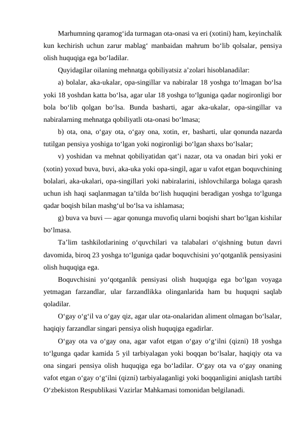 Marhumning qaramog‘ida turmagan ota-onasi va eri (xotini) ham, keyinchalik
kun kechirish uchun zarur mablag‘ manbaidan mahrum bo‘lib qolsalar, pensiya
olish huquqiga ega bo‘ladilar.
Quyidagilar oilaning mehnatga qobiliyatsiz a’zolari hisoblanadilar:
a) bolalar, aka-ukalar, opa-singillar va nabiralar 18 yoshga to‘lmagan bo‘lsa
yoki 18 yoshdan katta bo‘lsa, agar ular 18 yoshga to‘lguniga qadar nogironligi bor
bola  bo‘lib  qolgan  bo‘lsa.  Bunda  basharti,  agar  aka-ukalar,  opa-singillar  va
nabiralarning mehnatga qobiliyatli ota-onasi bo‘lmasa;
b) ota, ona, o‘gay ota, o‘gay ona, xotin, er, basharti, ular qonunda nazarda
tutilgan pensiya yoshiga to‘lgan yoki nogironligi bo‘lgan shaxs bo‘lsalar;
v) yoshidan va mehnat qobiliyatidan qat’i nazar, ota va onadan biri yoki er
(xotin) yoxud buva, buvi, aka-uka yoki opa-singil, agar u vafot etgan boquvchining
bolalari, aka-ukalari, opa-singillari yoki nabiralarini, ishlovchilarga bolaga qarash
uchun ish haqi saqlanmagan ta’tilda bo‘lish huquqini beradigan yoshga to‘lgunga
qadar boqish bilan mashg‘ul bo‘lsa va ishlamasa;
g) buva va buvi — agar qonunga muvofiq ularni boqishi shart bo‘lgan kishilar
bo‘lmasa.
Ta’lim  tashkilotlarining  o‘quvchilari  va  talabalari  o‘qishning  butun  davri
davomida, biroq 23 yoshga to‘lguniga qadar boquvchisini yo‘qotganlik pensiyasini
olish huquqiga ega.
Boquvchisini  yo‘qotganlik  pensiyasi  olish  huquqiga  ega  bo‘lgan  voyaga
yetmagan  farzandlar,  ular  farzandlikka  olinganlarida  ham  bu  huquqni  saqlab
qoladilar.
O‘gay o‘g‘il va o‘gay qiz, agar ular ota-onalaridan aliment olmagan bo‘lsalar,
haqiqiy farzandlar singari pensiya olish huquqiga egadirlar.
O‘gay ota va o‘gay ona, agar vafot etgan o‘gay o‘g‘ilni (qizni) 18 yoshga
to‘lgunga qadar kamida 5 yil tarbiyalagan yoki boqqan bo‘lsalar, haqiqiy ota va
ona singari pensiya olish huquqiga ega bo‘ladilar. O‘gay ota va o‘gay onaning
vafot etgan o‘gay o‘g‘ilni (qizni) tarbiyalaganligi yoki boqqanligini aniqlash tartibi
O‘zbekiston Respublikasi Vazirlar Mahkamasi tomonidan belgilanadi.
