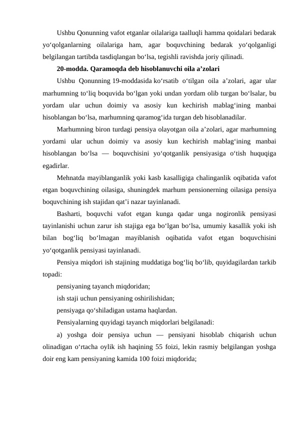 Ushbu Qonunning vafot etganlar oilalariga taalluqli hamma qoidalari bedarak
yo‘qolganlarning  oilalariga  ham,  agar  boquvchining  bedarak  yo‘qolganligi
belgilangan tartibda tasdiqlangan bo‘lsa, tegishli ravishda joriy qilinadi.
20-modda. Qaramoqda deb hisoblanuvchi oila a’zolari
Ushbu  Qonunning 19-moddasida ko‘rsatib  o‘tilgan  oila a’zolari, agar  ular
marhumning to‘liq boquvida bo‘lgan yoki undan yordam olib turgan bo‘lsalar, bu
yordam  ular  uchun  doimiy  va  asosiy  kun  kechirish  mablag‘ining  manbai
hisoblangan bo‘lsa, marhumning qaramog‘ida turgan deb hisoblanadilar.
Marhumning biron turdagi pensiya olayotgan oila a’zolari, agar marhumning
yordami  ular  uchun  doimiy  va  asosiy  kun  kechirish  mablag‘ining  manbai
hisoblangan  bo‘lsa  —  boquvchisini  yo‘qotganlik  pensiyasiga  o‘tish  huquqiga
egadirlar.
Mehnatda mayiblanganlik yoki kasb kasalligiga chalinganlik oqibatida vafot
etgan boquvchining oilasiga, shuningdek marhum pensionerning oilasiga pensiya
boquvchining ish stajidan qat’i nazar tayinlanadi.
Basharti,  boquvchi  vafot  etgan  kunga  qadar  unga  nogironlik  pensiyasi
tayinlanishi uchun zarur ish stajiga ega bo‘lgan bo‘lsa, umumiy kasallik yoki ish
bilan  bog‘liq  bo‘lmagan  mayiblanish  oqibatida  vafot  etgan  boquvchisini
yo‘qotganlik pensiyasi tayinlanadi.
Pensiya miqdori ish stajining muddatiga bog‘liq bo‘lib, quyidagilardan tarkib
topadi:
pensiyaning tayanch miqdoridan;
ish staji uchun pensiyaning oshirilishidan;
pensiyaga qo‘shiladigan ustama haqlardan.
Pensiyalarning quyidagi tayanch miqdorlari belgilanadi:
a)  yoshga  doir  pensiya  uchun  —  pensiyani  hisoblab  chiqarish  uchun
olinadigan o‘rtacha oylik ish haqining 55 foizi, lekin rasmiy belgilangan yoshga
doir eng kam pensiyaning kamida 100 foizi miqdorida;
