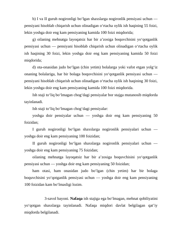 b) I va II guruh nogironligi bo‘lgan shaxslarga nogironlik pensiyasi uchun —
pensiyani hisoblab chiqarish uchun olinadigan o‘rtacha oylik ish haqining 55 foizi,
lekin yoshga doir eng kam pensiyaning kamida 100 foizi miqdorida;
g) oilaning mehnatga layoqatsiz har bir a’zosiga boquvchisini yo‘qotganlik
pensiyasi uchun — pensiyani hisoblab chiqarish uchun olinadigan o‘rtacha oylik
ish haqining 30 foizi, lekin yoshga doir eng kam pensiyaning kamida 50 foizi
miqdorida;
d) ota-onasidan judo bo‘lgan (chin yetim) bolalarga yoki vafot etgan yolg‘iz
onaning bolalariga, har bir bolaga boquvchisini yo‘qotganlik pensiyasi uchun —
pensiyani hisoblab chiqarish uchun olinadigan o‘rtacha oylik ish haqining 30 foizi,
lekin yoshga doir eng kam pensiyaning kamida 100 foizi miqdorida.
Ish staji to‘liq bo‘lmagan chog‘dagi pensiyalar bor stajga mutanosib miqdorda
tayinlanadi.
Ish staji to‘liq bo‘lmagan chog‘dagi pensiyalar:
yoshga  doir  pensiyalar  uchun  —  yoshga  doir  eng  kam  pensiyaning  50
foizidan;
I  guruh  nogironligi  bo‘lgan  shaxslarga  nogironlik  pensiyalari  uchun  —
yoshga doir eng kam pensiyaning 100 foizidan;
II  guruh  nogironligi  bo‘lgan  shaxslarga  nogironlik  pensiyalari  uchun  —
yoshga doir eng kam pensiyaning 75 foizidan;
oilaning  mehnatga  layoqatsiz  har  bir  a’zosiga  boquvchisini  yo‘qotganlik
pensiyasi uchun — yoshga doir eng kam pensiyaning 50 foizidan;
ham  otasi,  ham  onasidan  judo  bo‘lgan  (chin  yetim)  har  bir  bolaga
boquvchisini yo‘qotganlik pensiyasi uchun — yoshga doir eng kam pensiyaning
100 foizidan kam bo‘lmasligi lozim.
3-savol bayoni. Nafaqa ish stajiga ega bo‘lmagan, mehnat qobiliyatini
yo‘qotgan  shaxslarga  tayinlanadi.  Nafaqa  miqdori  davlat  belgilagan  qat’iy
miqdorda belgilanadi.
