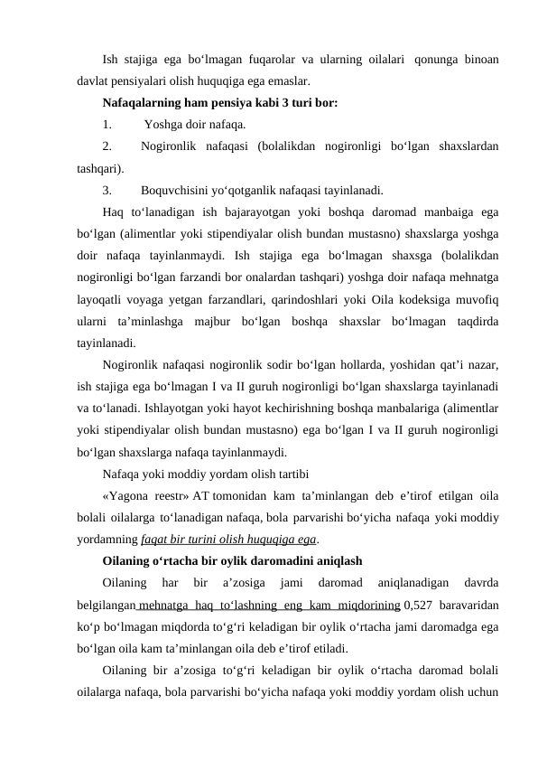 Ish stajiga ega bo‘lmagan fuqarolar va ularning oilalari  qonunga binoan
davlat pensiyalari olish huquqiga ega emaslar.
Nafaqalarning ham pensiya kabi 3 turi bor:
1.
 Yoshga doir nafaqa.
2.
Nogironlik nafaqasi  (bolalikdan  nogironligi  bo‘lgan  shaxslardan
tashqari).
3.
Boquvchisini yo‘qotganlik nafaqasi tayinlanadi.
Haq  to‘lanadigan  ish  bajarayotgan  yoki  boshqa  daromad  manbaiga  ega
bo‘lgan (alimentlar yoki stipendiyalar olish bundan mustasno) shaxslarga yoshga
doir  nafaqa  tayinlanmaydi.  Ish  stajiga  ega  bo‘lmagan  shaxsga  (bolalikdan
nogironligi bo‘lgan farzandi bor onalardan tashqari) yoshga doir nafaqa mehnatga
layoqatli voyaga yetgan farzandlari, qarindoshlari yoki Oila kodeksiga muvofiq
ularni  ta’minlashga  majbur  bo‘lgan  boshqa  shaxslar  bo‘lmagan  taqdirda
tayinlanadi.
Nogironlik nafaqasi nogironlik sodir bo‘lgan hollarda, yoshidan qat’i nazar,
ish stajiga ega bo‘lmagan I va II guruh nogironligi bo‘lgan shaxslarga tayinlanadi
va to‘lanadi. Ishlayotgan yoki hayot kechirishning boshqa manbalariga (alimentlar
yoki stipendiyalar olish bundan mustasno) ega bo‘lgan I va II guruh nogironligi
bo‘lgan shaxslarga nafaqa tayinlanmaydi.
Nafaqa yoki moddiy yordam olish tartibi
«Yagona reestr» AT tomonidan kam ta’minlangan deb e’tirof etilgan oila
bolali oilalarga to‘lanadigan nafaqa, bola parvarishi bo‘yicha nafaqa yoki moddiy
yordamning faqat bir turini olish huquqiga ega.
Oilaning o‘rtacha bir oylik daromadini aniqlash
Oilaning  har  bir  a’zosiga  jami  daromad  aniqlanadigan  davrda
belgilangan  mehnatga haq to‘lashning eng kam  miqdorining
 
  0,527 baravaridan
ko‘p bo‘lmagan miqdorda to‘g‘ri keladigan bir oylik o‘rtacha jami daromadga ega
bo‘lgan oila kam ta’minlangan oila deb e’tirof etiladi.
Oilaning bir a’zosiga to‘g‘ri keladigan bir oylik o‘rtacha daromad bolali
oilalarga nafaqa, bola parvarishi bo‘yicha nafaqa yoki moddiy yordam olish uchun
