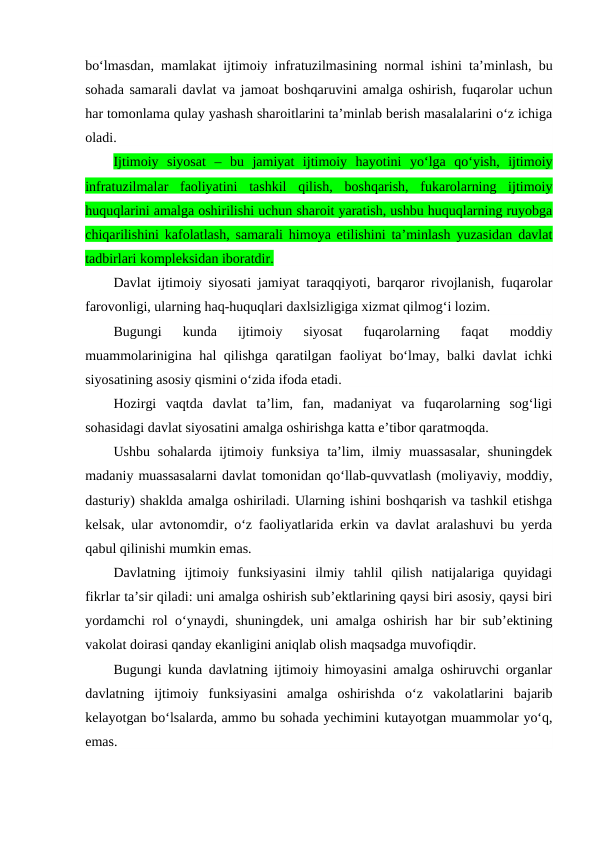 bo‘lmasdan, mamlakat ijtimoiy infratuzilmasining normal ishini ta’minlash, bu
sohada samarali davlat va jamoat boshqaruvini amalga oshirish, fuqarolar uchun
har tomonlama qulay yashash sharoitlarini ta’minlab berish masalalarini o‘z ichiga
oladi.
Ijtimoiy  siyosat  –  bu  jamiyat  ijtimoiy  hayotini  yo‘lga  qo‘yish,  ijtimoiy
infratuzilmalar  faoliyatini  tashkil  qilish,  boshqarish,  fukarolarning  ijtimoiy
huquqlarini amalga oshirilishi uchun sharoit yaratish, ushbu huquqlarning ruyobga
chiqarilishini kafolatlash, samarali himoya etilishini ta’minlash yuzasidan davlat
tadbirlari kompleksidan iboratdir.
Davlat ijtimoiy siyosati jamiyat taraqqiyoti, barqaror rivojlanish, fuqarolar
farovonligi, ularning haq-huquqlari daxlsizligiga xizmat qilmog‘i lozim. 
Bugungi  kunda  ijtimoiy  siyosat  fuqarolarning  faqat  moddiy
muammolarinigina hal qilishga qaratilgan faoliyat bo‘lmay, balki davlat  ichki
siyosatining asosiy qismini o‘zida ifoda etadi.
Hozirgi  vaqtda  davlat  ta’lim,  fan,  madaniyat  va  fuqarolarning  sog‘ligi
sohasidagi davlat siyosatini amalga oshirishga katta e’tibor qaratmoqda.
Ushbu sohalarda ijtimoiy funksiya  ta’lim, ilmiy muassasalar,  shuningdek
madaniy muassasalarni davlat tomonidan qo‘llab-quvvatlash (moliyaviy, moddiy,
dasturiy) shaklda amalga oshiriladi. Ularning ishini boshqarish va tashkil etishga
kelsak, ular avtonomdir, o‘z faoliyatlarida erkin va davlat aralashuvi bu yerda
qabul qilinishi mumkin emas.
Davlatning  ijtimoiy  funksiyasini  ilmiy  tahlil  qilish  natijalariga  quyidagi
fikrlar ta’sir qiladi: uni amalga oshirish sub’ektlarining qaysi biri asosiy, qaysi biri
yordamchi rol o‘ynaydi, shuningdek, uni amalga oshirish har bir sub’ektining
vakolat doirasi qanday ekanligini aniqlab olish maqsadga muvofiqdir.
Bugungi kunda davlatning ijtimoiy himoyasini amalga oshiruvchi organlar
davlatning  ijtimoiy  funksiyasini  amalga  oshirishda  o‘z  vakolatlarini  bajarib
kelayotgan bo‘lsalarda, ammo bu sohada yechimini kutayotgan muammolar yo‘q,
emas. 
