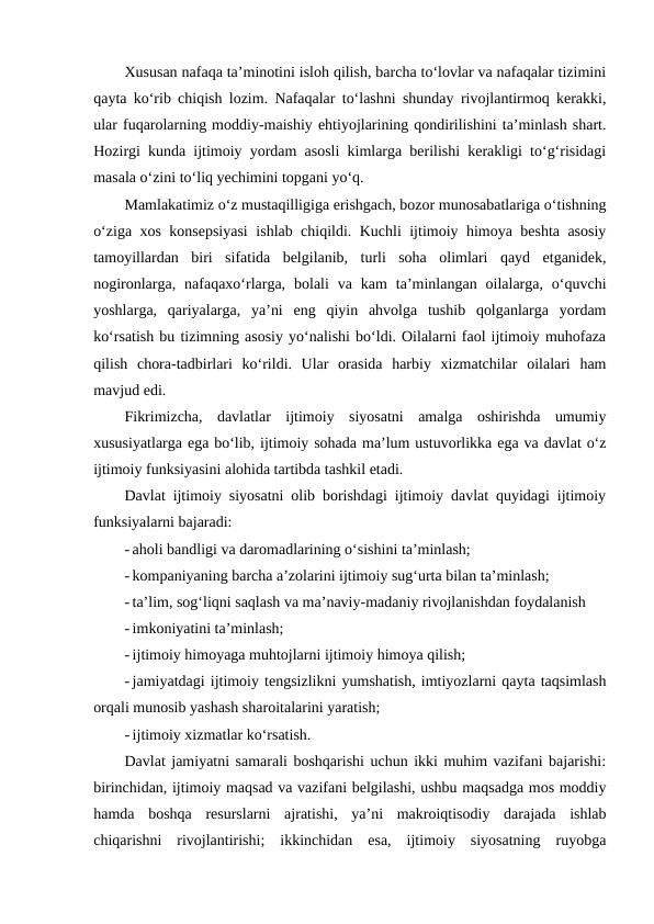 Xususan nafaqa ta’minotini isloh qilish, barcha to‘lovlar va nafaqalar tizimini
qayta ko‘rib chiqish lozim. Nafaqalar to‘lashni shunday rivojlantirmoq kerakki,
ular fuqarolarning moddiy-maishiy ehtiyojlarining qondirilishini ta’minlash shart.
Hozirgi kunda ijtimoiy yordam asosli kimlarga berilishi kerakligi to‘g‘risidagi
masala o‘zini to‘liq yechimini topgani yo‘q.
Mamlakatimiz o‘z mustaqilligiga erishgach, bozor munosabatlariga o‘tishning
o‘ziga xos konsepsiyasi  ishlab chiqildi. Kuchli ijtimoiy himoya beshta asosiy
tamoyillardan  biri  sifatida  belgilanib,  turli  soha  olimlari  qayd  etganidek,
nogironlarga,  nafaqaxo‘rlarga,  bolali  va  kam  ta’minlangan  oilalarga,  o‘quvchi
yoshlarga,  qariyalarga,  ya’ni  eng  qiyin  ahvolga  tushib  qolganlarga  yordam
ko‘rsatish bu tizimning asosiy yo‘nalishi bo‘ldi. Oilalarni faol ijtimoiy muhofaza
qilish  chora-tadbirlari  ko‘rildi.  Ular  orasida  harbiy  xizmatchilar  oilalari  ham
mavjud edi.
Fikrimizcha,  davlatlar  ijtimoiy  siyosatni  amalga  oshirishda  umumiy
xususiyatlarga ega bo‘lib, ijtimoiy sohada ma’lum ustuvorlikka ega va davlat o‘z
ijtimoiy funksiyasini alohida tartibda tashkil etadi.
Davlat ijtimoiy siyosatni olib borishdagi ijtimoiy davlat quyidagi ijtimoiy
funksiyalarni bajaradi:
- aholi bandligi va daromadlarining o‘sishini ta’minlash;
- kompaniyaning barcha a’zolarini ijtimoiy sug‘urta bilan ta’minlash;
- ta’lim, sog‘liqni saqlash va ma’naviy-madaniy rivojlanishdan foydalanish 
- imkoniyatini ta’minlash;
- ijtimoiy himoyaga muhtojlarni ijtimoiy himoya qilish;
- jamiyatdagi ijtimoiy tengsizlikni yumshatish, imtiyozlarni qayta taqsimlash
orqali munosib yashash sharoitalarini yaratish;
- ijtimoiy xizmatlar ko‘rsatish.
Davlat jamiyatni samarali boshqarishi uchun ikki muhim vazifani bajarishi:
birinchidan, ijtimoiy maqsad va vazifani belgilashi, ushbu maqsadga mos moddiy
hamda  boshqa  resurslarni  ajratishi,  ya’ni  makroiqtisodiy  darajada  ishlab
chiqarishni  rivojlantirishi;  ikkinchidan  esa,  ijtimoiy  siyosatning  ruyobga
