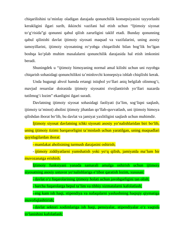 chiqarilishini ta’minlay oladigan darajada qonunchilik konsepsiyasini tayyorlashi
kerakligini  ilgari  surib,  ikkinchi  vazifani  hal  etish  uchun  “Ijtimoiy  siyosat
to‘g‘risida”gi  qonunni  qabul  qilish  zarurligini  taklif  etadi. Bunday qonunning
qabul  qilinishi  davlat  ijtimoiy  siyosati  maqsad  va  vazifalarini,  uning  asosiy
tamoyillarini,  ijtimoiy  siyosatning  ro‘yobga  chiqarilishi  bilan  bog‘lik  bo‘lgan
boshqa  ko‘plab  muhim  masalalarni  qonunchilik  darajasida  hal  etish  imkonini
beradi.
Shuningdek u “ijtimoiy himoyaning normal amal kilishi uchun uni ruyobga
chiqarish sohasidagi qonunchilikni ta’minlovchi konsepsiya ishlab chiqilishi kerak.
Unda bugungi ahvol hamda ertangi istiqbol yo‘llari aniq belgilab olinmog‘i,
mavjud  resurslar  doirasida  ijtimoiy  siyosatni  rivojlantirish  yo‘llari  nazarda
tutilmog‘i lozim” ekanligini ilgari suradi.
Davlatning ijtimoiy siyosat  sohasidagi  faoliyati (ta’lim, sog‘liqni saqlash,
ijtimoiy ta’minot) aholini ijtimoiy jihatdan qo‘llab-quvvatlash, uni ijtimoiy himoya
qilishdan iborat bo‘lib, bu davlat va jamiyat yaxlitligini saqlash uchun muhimdir.
Ijtimoiy siyosat davlatning ichki siyosati asosiy yo‘nalishlaridan biri bo‘lib,
uning ijtimoiy tizimi barqarorligini ta’minlash uchun yaratilgan, uning maqsadlari
quyidagilardan iborat:
- mamlakat aholisining turmush darajasini oshirish;
- ijtimoiy ziddiyatlarni yumshatish yoki yo‘q qilish, jamiyatda ma’lum bir
muvozanatga erishish.
Ijtimoiy  funksiyani  yanada  samarali  amalga  oshirish  uchun  ijtimoiy
siyosatning asosiy ustuvor yo‘nalishlariga e’tibor qaratish lozim, xususan: 
- davlat o‘z fuqarolarining ijtimoiy holati uchun javobgarligini tan olish;
- barcha fuqarolarga bepul ta’lim va tibbiy xizmatalarni kafolatlash;
- eng kam ish haqi, stipendiya va nafaqalarni yashashning haqiqiy qiymatiga
muvofiqlashtirish;
- davlat sektori xodimlariga ish haqi, pensiyalar, stipendiyalar o‘z vaqtida
to‘lanishini kafolatlash;

