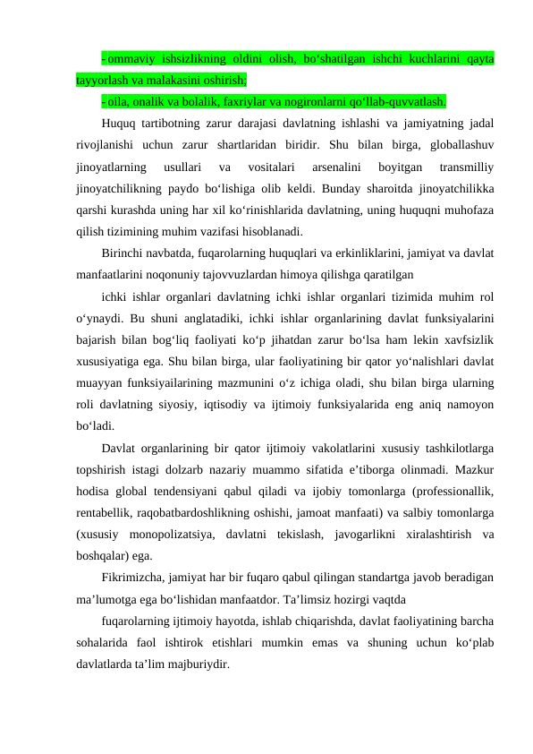 - ommaviy ishsizlikning  oldini  olish,  bo‘shatilgan  ishchi  kuchlarini  qayta
tayyorlash va malakasini oshirish;
- oila, onalik va bolalik, faxriylar va nogironlarni qo‘llab-quvvatlash.
Huquq tartibotning zarur darajasi davlatning ishlashi va jamiyatning jadal
rivojlanishi  uchun  zarur  shartlaridan  biridir.  Shu  bilan  birga,  globallashuv
jinoyatlarning  usullari  va  vositalari  arsenalini  boyitgan  transmilliy
jinoyatchilikning paydo bo‘lishiga olib keldi. Bunday sharoitda jinoyatchilikka
qarshi kurashda uning har xil ko‘rinishlarida davlatning, uning huquqni muhofaza
qilish tizimining muhim vazifasi hisoblanadi.
Birinchi navbatda, fuqarolarning huquqlari va erkinliklarini, jamiyat va davlat
manfaatlarini noqonuniy tajovvuzlardan himoya qilishga qaratilgan 
ichki ishlar organlari davlatning ichki ishlar organlari tizimida muhim rol
o‘ynaydi. Bu shuni anglatadiki, ichki ishlar organlarining davlat funksiyalarini
bajarish bilan bog‘liq faoliyati ko‘p jihatdan zarur bo‘lsa ham lekin xavfsizlik
xususiyatiga ega. Shu bilan birga, ular faoliyatining bir qator yo‘nalishlari davlat
muayyan funksiyailarining mazmunini o‘z ichiga oladi, shu bilan birga ularning
roli davlatning siyosiy, iqtisodiy va ijtimoiy funksiyalarida eng aniq namoyon
bo‘ladi.
Davlat organlarining bir qator ijtimoiy vakolatlarini xususiy tashkilotlarga
topshirish istagi dolzarb nazariy muammo sifatida e’tiborga olinmadi. Mazkur
hodisa global tendensiyani  qabul qiladi  va ijobiy tomonlarga (professionallik,
rentabellik, raqobatbardoshlikning oshishi, jamoat manfaati) va salbiy tomonlarga
(xususiy  monopolizatsiya,  davlatni  tekislash,  javogarlikni  xiralashtirish  va
boshqalar) ega.
Fikrimizcha, jamiyat har bir fuqaro qabul qilingan standartga javob beradigan
ma’lumotga ega bo‘lishidan manfaatdor. Ta’limsiz hozirgi vaqtda 
fuqarolarning ijtimoiy hayotda, ishlab chiqarishda, davlat faoliyatining barcha
sohalarida  faol  ishtirok  etishlari  mumkin  emas  va  shuning  uchun  ko‘plab
davlatlarda ta’lim majburiydir.
