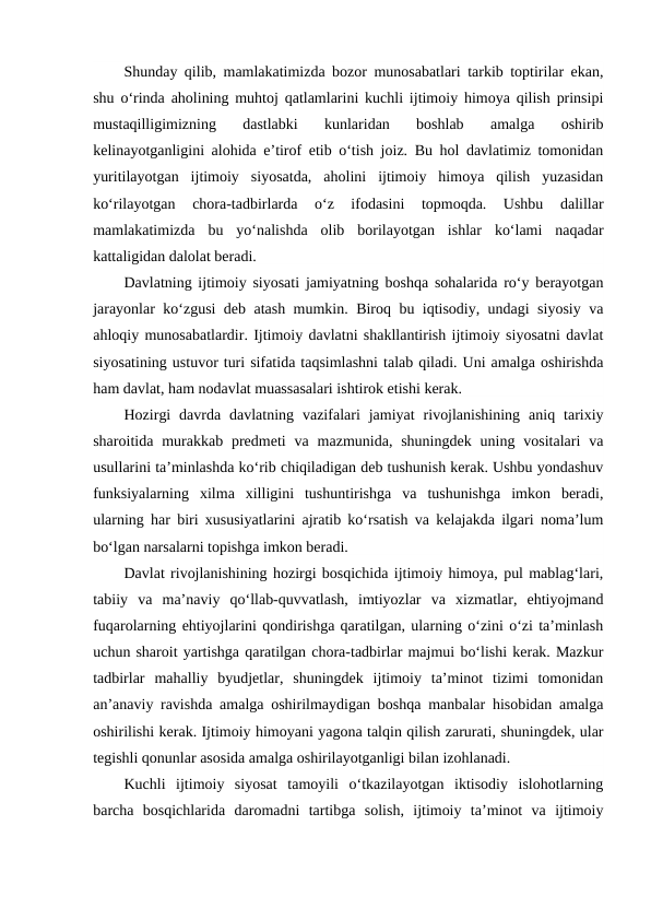 Shunday qilib, mamlakatimizda bozor munosabatlari tarkib toptirilar ekan,
shu o‘rinda aholining muhtoj qatlamlarini kuchli ijtimoiy himoya qilish prinsipi
mustaqilligimizning  dastlabki  kunlaridan  boshlab  amalga  oshirib
kelinayotganligini alohida e’tirof etib o‘tish joiz. Bu hol davlatimiz tomonidan
yuritilayotgan  ijtimoiy  siyosatda,  aholini  ijtimoiy  himoya  qilish  yuzasidan
ko‘rilayotgan  chora-tadbirlarda  o‘z  ifodasini  topmoqda.  Ushbu  dalillar
mamlakatimizda  bu  yo‘nalishda  olib  borilayotgan  ishlar  ko‘lami  naqadar
kattaligidan dalolat beradi.
Davlatning ijtimoiy siyosati jamiyatning boshqa sohalarida ro‘y berayotgan
jarayonlar ko‘zgusi deb atash mumkin. Biroq bu iqtisodiy, undagi siyosiy va
ahloqiy munosabatlardir. Ijtimoiy davlatni shakllantirish ijtimoiy siyosatni davlat
siyosatining ustuvor turi sifatida taqsimlashni talab qiladi. Uni amalga oshirishda
ham davlat, ham nodavlat muassasalari ishtirok etishi kerak.
Hozirgi  davrda  davlatning  vazifalari  jamiyat  rivojlanishining  aniq  tarixiy
sharoitida murakkab  predmeti  va  mazmunida, shuningdek  uning  vositalari  va
usullarini ta’minlashda ko‘rib chiqiladigan deb tushunish kerak. Ushbu yondashuv
funksiyalarning  xilma  xilligini  tushuntirishga  va  tushunishga  imkon  beradi,
ularning har biri xususiyatlarini ajratib ko‘rsatish va kelajakda ilgari noma’lum
bo‘lgan narsalarni topishga imkon beradi.
Davlat rivojlanishining hozirgi bosqichida ijtimoiy himoya, pul mablag‘lari,
tabiiy  va  ma’naviy  qo‘llab-quvvatlash,  imtiyozlar  va  xizmatlar,  ehtiyojmand
fuqarolarning ehtiyojlarini qondirishga qaratilgan, ularning o‘zini o‘zi ta’minlash
uchun sharoit yartishga qaratilgan chora-tadbirlar majmui bo‘lishi kerak. Mazkur
tadbirlar  mahalliy  byudjetlar,  shuningdek  ijtimoiy  ta’minot  tizimi  tomonidan
an’anaviy ravishda amalga oshirilmaydigan boshqa manbalar hisobidan amalga
oshirilishi kerak. Ijtimoiy himoyani yagona talqin qilish zarurati, shuningdek, ular
tegishli qonunlar asosida amalga oshirilayotganligi bilan izohlanadi.
Kuchli  ijtimoiy  siyosat  tamoyili  o‘tkazilayotgan  iktisodiy  islohotlarning
barcha  bosqichlarida  daromadni  tartibga  solish,  ijtimoiy  ta’minot  va  ijtimoiy
