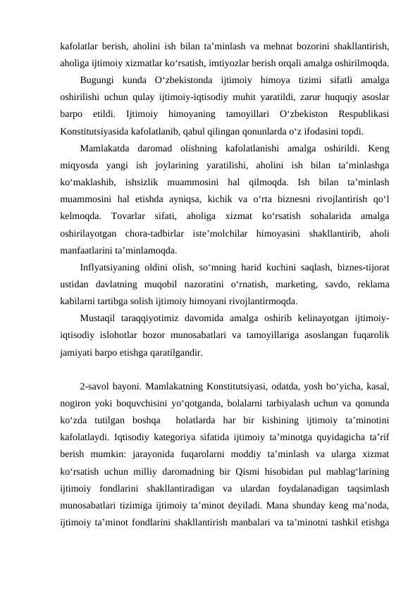 kafolatlar berish, aholini ish bilan ta’minlash va mehnat bozorini shakllantirish,
aholiga ijtimoiy xizmatlar ko‘rsatish, imtiyozlar berish orqali amalga oshirilmoqda.
Bugungi  kunda  O‘zbekistonda  ijtimoiy  himoya  tizimi  sifatli  amalga
oshirilishi uchun qulay ijtimoiy-iqtisodiy muhit yaratildi, zarur huquqiy asoslar
barpo  etildi.  Ijtimoiy  himoyaning  tamoyillari  O‘zbekiston  Respublikasi
Konstitutsiyasida kafolatlanib, qabul qilingan qonunlarda o‘z ifodasini topdi. 
Mamlakatda  daromad  olishning  kafolatlanishi  amalga  oshirildi.  Keng
miqyosda  yangi  ish  joylarining  yaratilishi,  aholini  ish  bilan  ta’minlashga
ko‘maklashib,  ishsizlik  muammosini  hal  qilmoqda.  Ish  bilan  ta’minlash
muammosini  hal  etishda  ayniqsa,  kichik  va  o‘rta  biznesni  rivojlantirish  qo‘l
kelmoqda.  Tovarlar  sifati,  aholiga  xizmat  ko‘rsatish  sohalarida  amalga
oshirilayotgan  chora-tadbirlar  iste’molchilar  himoyasini  shakllantirib,  aholi
manfaatlarini ta’minlamoqda. 
Inflyatsiyaning oldini olish, so‘mning harid kuchini saqlash, biznes-tijorat
ustidan  davlatning  muqobil  nazoratini  o‘rnatish,  marketing,  savdo,  reklama
kabilarni tartibga solish ijtimoiy himoyani rivojlantirmoqda.
Mustaqil  taraqqiyotimiz  davomida  amalga  oshirib  kelinayotgan  ijtimoiy-
iqtisodiy islohotlar  bozor  munosabatlari  va tamoyillariga  asoslangan  fuqarolik
jamiyati barpo etishga qaratilgandir. 
2-savol bayoni. Mamlakatning Konstitutsiyasi, odatda, yosh bo‘yicha, kasal,
nogiron yoki boquvchisini yo‘qotganda, bolalarni tarbiyalash uchun va qonunda
ko‘zda  tutilgan  boshqa   holatlarda  har  bir  kishining  ijtimoiy  ta’minotini
kafolatlaydi. Iqtisodiy kategoriya sifatida ijtimoiy ta’minotga quyidagicha ta’rif
berish  mumkin:  jarayonida  fuqarolarni  moddiy  ta’minlash  va  ularga  xizmat
ko‘rsatish uchun milliy daromadning bir Qismi hisobidan pul mablag‘larining
ijtimoiy  fondlarini  shakllantiradigan  va  ulardan  foydalanadigan  taqsimlash
munosabatlari tizimiga ijtimoiy ta’minot deyiladi. Mana shunday keng ma’noda,
ijtimoiy ta’minot fondlarini shakllantirish manbalari va ta’minotni tashkil etishga
