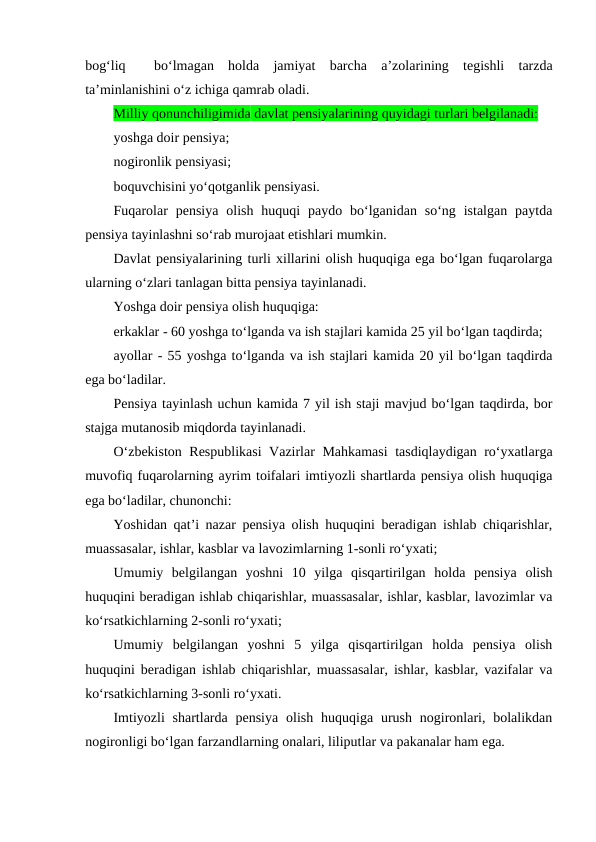 bog‘liq   bo‘lmagan  holda  jamiyat  barcha  a’zolarining  tegishli  tarzda
ta’minlanishini o‘z ichiga qamrab oladi.
Milliy qonunchiligimida davlat pensiyalarining quyidagi turlari belgilanadi:
yoshga doir pensiya;
nogironlik pensiyasi;
boquvchisini yo‘qotganlik pensiyasi.
Fuqarolar  pensiya  olish  huquqi  paydo  bo‘lganidan  so‘ng  istalgan  paytda
pensiya tayinlashni so‘rab murojaat etishlari mumkin.
Davlat pensiyalarining turli xillarini olish huquqiga ega bo‘lgan fuqarolarga
ularning o‘zlari tanlagan bitta pensiya tayinlanadi.
Yoshga doir pensiya olish huquqiga:
erkaklar - 60 yoshga to‘lganda va ish stajlari kamida 25 yil bo‘lgan taqdirda;
ayollar - 55 yoshga to‘lganda va ish stajlari kamida 20 yil bo‘lgan taqdirda
ega bo‘ladilar.
Pensiya tayinlash uchun kamida 7 yil ish staji mavjud bo‘lgan taqdirda, bor
stajga mutanosib miqdorda tayinlanadi.
O‘zbekiston Respublikasi  Vazirlar Mahkamasi  tasdiqlaydigan ro‘yxatlarga
muvofiq fuqarolarning ayrim toifalari imtiyozli shartlarda pensiya olish huquqiga
ega bo‘ladilar, chunonchi:
Yoshidan qat’i nazar pensiya olish huquqini beradigan ishlab chiqarishlar,
muassasalar, ishlar, kasblar va lavozimlarning 1-sonli ro‘yxati;
Umumiy  belgilangan  yoshni  10  yilga  qisqartirilgan  holda  pensiya  olish
huquqini beradigan ishlab chiqarishlar, muassasalar, ishlar, kasblar, lavozimlar va
ko‘rsatkichlarning 2-sonli ro‘yxati;
Umumiy  belgilangan  yoshni  5  yilga  qisqartirilgan  holda  pensiya  olish
huquqini beradigan ishlab chiqarishlar, muassasalar, ishlar, kasblar, vazifalar va
ko‘rsatkichlarning 3-sonli ro‘yxati.
Imtiyozli  shartlarda  pensiya  olish  huquqiga  urush  nogironlari,  bolalikdan
nogironligi bo‘lgan farzandlarning onalari, liliputlar va pakanalar ham ega.
