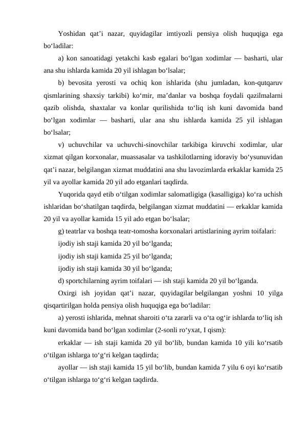 Yoshidan  qat’i  nazar,  quyidagilar  imtiyozli  pensiya  olish  huquqiga  ega
bo‘ladilar:
a) kon sanoatidagi yetakchi kasb egalari bo‘lgan xodimlar — basharti, ular
ana shu ishlarda kamida 20 yil ishlagan bo‘lsalar;
b)  bevosita  yerosti  va  ochiq  kon  ishlarida  (shu  jumladan,  kon-qutqaruv
qismlarining shaxsiy tarkibi) ko‘mir, ma’danlar va boshqa foydali qazilmalarni
qazib  olishda,  shaxtalar  va  konlar  qurilishida  to‘liq  ish  kuni  davomida  band
bo‘lgan  xodimlar  —  basharti,  ular  ana  shu  ishlarda  kamida  25  yil  ishlagan
bo‘lsalar;
v)  uchuvchilar  va  uchuvchi-sinovchilar  tarkibiga  kiruvchi  xodimlar,  ular
xizmat qilgan korxonalar, muassasalar va tashkilotlarning idoraviy bo‘ysunuvidan
qat’i nazar, belgilangan xizmat muddatini ana shu lavozimlarda erkaklar kamida 25
yil va ayollar kamida 20 yil ado etganlari taqdirda.
Yuqorida qayd etib o‘tilgan xodimlar salomatligiga (kasalligiga) ko‘ra uchish
ishlaridan bo‘shatilgan taqdirda, belgilangan xizmat muddatini — erkaklar kamida
20 yil va ayollar kamida 15 yil ado etgan bo‘lsalar;
g) teatrlar va boshqa teatr-tomosha korxonalari artistlarining ayrim toifalari:
ijodiy ish staji kamida 20 yil bo‘lganda;
ijodiy ish staji kamida 25 yil bo‘lganda;
ijodiy ish staji kamida 30 yil bo‘lganda;
d) sportchilarning ayrim toifalari — ish staji kamida 20 yil bo‘lganda.
Oxirgi  ish  joyidan  qat’i  nazar,  quyidagilar belgilangan  yoshni  10  yilga
qisqartirilgan holda pensiya olish huquqiga ega bo‘ladilar:
a) yerosti ishlarida, mehnat sharoiti o‘ta zararli va o‘ta og‘ir ishlarda to‘liq ish
kuni davomida band bo‘lgan xodimlar (2-sonli ro‘yxat, I qism):
erkaklar — ish staji kamida 20 yil bo‘lib, bundan kamida 10 yili ko‘rsatib
o‘tilgan ishlarga to‘g‘ri kelgan taqdirda;
ayollar — ish staji kamida 15 yil bo‘lib, bundan kamida 7 yilu 6 oyi ko‘rsatib
o‘tilgan ishlarga to‘g‘ri kelgan taqdirda.
