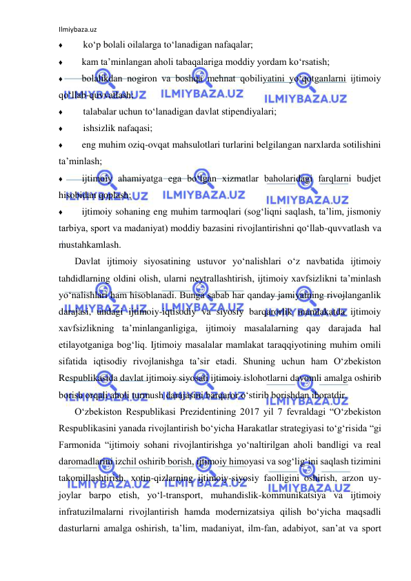 Ilmiybaza.uz 
 
♦ 
ko‘p bolali oilalarga to‘lanadigan nafaqalar; 
♦ 
kam ta’minlangan aholi tabaqalariga moddiy yordam ko‘rsatish; 
♦ 
bolalikdan nogiron va boshqa mehnat qobiliyatini yo‘qotganlarni ijtimoiy 
qo‘llab-quvvatlash; 
♦ 
talabalar uchun to‘lanadigan davlat stipendiyalari; 
♦ 
ishsizlik nafaqasi; 
♦ 
eng muhim oziq-ovqat mahsulotlari turlarini belgilangan narxlarda sotilishini 
ta’minlash; 
♦ 
ijtimoiy ahamiyatga ega bo‘lgan xizmatlar baholaridagi farqlarni budjet 
hisobidan qoplash; 
♦ 
ijtimoiy sohaning eng muhim tarmoqlari (sog‘liqni saqlash, ta’lim, jismoniy 
tarbiya, sport va madaniyat) moddiy bazasini rivojlantirishni qo‘llab-quvvatlash va 
mustahkamlash. 
Davlat ijtimoiy siyosatining ustuvor yo‘nalishlari o‘z navbatida ijtimoiy 
tahdidlarning oldini olish, ularni neytrallashtirish, ijtimoiy xavfsizlikni ta’minlash 
yo‘nalishlari ham hisoblanadi. Bunga sabab har qanday jamiyatning rivojlanganlik 
darajasi, undagi ijtimoiy-iqtisodiy va siyosiy barqarorlik mamlakatda ijtimoiy 
xavfsizlikning ta’minlanganligiga, ijtimoiy masalalarning qay darajada hal 
etilayotganiga bog‘liq. Ijtimoiy masalalar mamlakat taraqqiyotining muhim omili 
sifatida iqtisodiy rivojlanishga ta’sir etadi. Shuning uchun ham O‘zbekiston 
Respublikasida davlat ijtimoiy siyosati ijtimoiy islohotlarni davomli amalga oshirib 
borish orqali aholi turmush darajasini barqaror o‘stirib borishdan iboratdir. 
O‘zbekiston Respublikasi Prezidentining 2017 yil 7 fevraldagi “O‘zbekiston 
Respublikasini yanada rivojlantirish bo‘yicha Harakatlar strategiyasi to‘g‘risida “gi 
Farmonida “ijtimoiy sohani rivojlantirishga yo‘naltirilgan aholi bandligi va real 
daromadlarini izchil oshirib borish, ijtimoiy himoyasi va sog‘lig‘ini saqlash tizimini 
takomillashtirish, xotin-qizlarning ijtimoiy-siyosiy faolligini oshirish, arzon uy-
joylar barpo etish, yo‘l-transport, muhandislik-kommunikatsiya va ijtimoiy 
infratuzilmalarni rivojlantirish hamda modernizatsiya qilish bo‘yicha maqsadli 
dasturlarni amalga oshirish, ta’lim, madaniyat, ilm-fan, adabiyot, san’at va sport 
