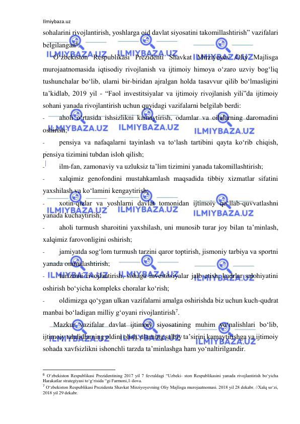 Ilmiybaza.uz 
 
sohalarini rivojlantirish, yoshlarga oid davlat siyosatini takomillashtirish” vazifalari 
belgilangan6. 
O‘zbekiston Respublikasi Prezidenti Shavkat Mirziyoyev Oliy Majlisga 
murojaatnomasida iqtisodiy rivojlanish va ijtimoiy himoya o‘zaro uzviy bog‘liq 
tushunchalar bo‘lib, ularni bir-biridan ajralgan holda tasavvur qilib bo‘lmasligini 
ta’kidlab, 2019 yil - “Faol investitsiyalar va ijtimoiy rivojlanish yili”da ijtimoiy 
sohani yanada rivojlantirish uchun quyidagi vazifalarni belgilab berdi: 
- 
aholi o‘rtasida ishsizlikni kamaytirish, odamlar va oilalarning daromadini 
oshirish; 
- 
pensiya va nafaqalarni tayinlash va to‘lash tartibini qayta ko‘rib chiqish, 
pensiya tizimini tubdan isloh qilish; 
- 
ilm-fan, zamonaviy va uzluksiz ta’lim tizimini yanada takomillashtirish; 
- 
xalqimiz genofondini mustahkamlash maqsadida tibbiy xizmatlar sifatini 
yaxshilash va ko‘lamini kengaytirish; 
- 
xotin-qizlar va yoshlarni davlat tomonidan ijtimoiy qo‘llab-quvvatlashni 
yanada kuchaytirish; 
- 
aholi turmush sharoitini yaxshilash, uni munosib turar joy bilan ta’minlash, 
xalqimiz farovonligini oshirish; 
- 
jamiyatda sog‘lom turmush tarzini qaror toptirish, jismoniy tarbiya va sportni 
yanada ommalashtirish; 
- 
turizmni rivojlantirish, sohaga investitsiyalar jalb etish, kadrlar salohiyatini 
oshirish bo‘yicha kompleks choralar ko‘rish; 
- 
oldimizga qo‘ygan ulkan vazifalarni amalga oshirishda biz uchun kuch-qudrat 
manbai bo‘ladigan milliy g‘oyani rivojlantirish7. 
Mazkur vazifalar davlat ijtimoiy siyosatining muhim yo‘nalishlari bo‘lib, 
ijtimoiy tahdidlarning oldini olish, ularning salbiy ta’sirini kamaytirishga va ijtimoiy 
sohada xavfsizlikni ishonchli tarzda ta’minlashga ham yo‘naltirilgandir. 
                                                           
6 O‘zbekiston Respublikasi Prezidentining 2017 yil 7 fevraldagi “Uzbeki- ston Respublikasini yanada rivojlantirish bo‘yicha 
Harakatlar strategiyasi to‘g‘risida “gi Farmoni,1-ilova. 
7 O‘zbekiston Respublikasi Prezidenta Shavkat Mirziyoyevning Oliy Majlisga murojaatnomasi. 2018 yil 28 dekabr. //Xalq so‘zi, 
2018 yil 29 dekabr. 
