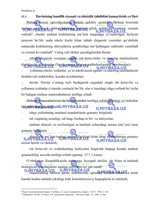 Ilmiybaza.uz 
 
15.3. 
Davlatning bandlik siyosati va ishsizlik tahdidini kamaytirish yo‘llari 
Mehnat bozori iqtisodiyotning muhim tarkibiy qismidir. Mehnat bozorida 
mehnat sotilmaydi, ishlovchilarning mehnat qilish qobiliyati, mehnat xizmati 
sotiladi8, chunki mehnat kishilarning ma’lum maqsadga yo‘naltirilgan faoliyati 
jarayoni bo‘lib, unda ishchi kuchi bilan ishlab chiqarish vositalari qo‘shilishi 
natijasida kishilarning ehtiyojlarini qondirishga mo‘ljallangan mahsulot yaratiladi 
va xizmat ko‘rsatiladi9. Uning sub’ektlari quyidagilardan iborat: 
- 
ishlab chiqarish vositalari egalari, ish beruvchilar va ularning manfaatlarini 
ifodalovchi uyushmalar (Savdo sanoat palatasi, tadbirkorlarning uyushmalari); 
- 
yollanma ishchi, xodimlar, ya’ni ishchi kuchi egalari va ularning manfaatlarini 
ifodalovchi tashkilotlar, kasaba uyushmalari; 
- 
davlat. Davlat o‘zining turli boshqarish organlari orqali ish beruvchi va 
yollanma xodimlar o‘rtasida vositachi bo‘lib, ular o‘rtasidagi ishga yollash bo‘yicha 
bo‘ladigan mehnat munosabatlarini tartibga soladi. 
Mehnat munosabatlarini davlat tomonidan tartibga solish quyidagi yo‘nalishlar 
bo‘yicha amalga oshiriladi: 
- 
ishga yollashning minimal standartlarini qonuniy belgilash; 
- 
ish vaqtining uzunligi, ish haqi, boshqa to‘lov va imtiyozlar; 
- 
mehnat sharoiti va xavfsizligini ta’minlash sohasidagi norma (me’yor) larni 
qonuniy belgilash; 
- 
shaxslarni ma’lum turdagi mehnat faoliyati bilan shug‘ullanishlariga qonuniy 
ruxsat berish va cheklash; 
- 
ish beruvchi va xodimlarning faoliyatini fuqarolik huquqi hamda mehnat 
qonunchiligi asosida tartibga solish (qarang: 15.3.1-rasm). 
O‘zbekiston Respublikasida mehnatga layoqatli aholini ish bilan ta’minlash 
strategiyasi quyidagilarni amalga oshirishni ko‘zda tutadi: 
- 
fuqarolarning mehnat qilish, tadbirkorlik, iqtisodiy faoliyat sohasi va turini 
hamda kasbni tanlash erkinligi kabi konstitutsiyaviy huquqlarini ta’minlash; 
                                                           
8 Курс экономическай теории: Учебник. 4-е доп и перераб изд. Киров: “АСА” 1999,- С.231. 
9 Shodmonov Sh.Sh., G‘afurov UV. Iqtisodiyot nazariyasi. / Ma’ruza matni/ -T., 2007, 23-bet. 
