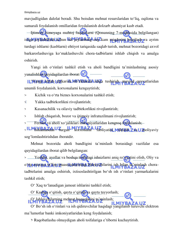 Ilmiybaza.uz 
 
mavjudligidan dalolat beradi. Shu boisdan mehnat resurslaridan to‘liq, oqilona va 
samarali foydalanish omillaridan foydalanish dolzarb ahamiyat kasb etadi. 
Ijtimoiy himoyaga muhtoj fuqarolarni (Qonunning 7-moddasida belgilangan) 
ishga joylashtirish uchun ish joylarining eng kam miqdorini belgilash va ayrim 
turdagi ishlarni (kasblarni) ehtiyot tariqasida saqlab turish, mehnat bozoridagi axvol 
barkarorlashuviga ko‘maklashuvchi chora-tadbirlarni ishlab chiqish va amalga 
oshirish. 
Yangi ish o‘rinlari tashkil etish va aholi bandligini ta’minlashning asosiy 
yunalishlari quyidagilardan iborat: 
^Yangi ishlab chikarish ob’ektlarini ishga tushirish, mavjud quvvatlaridan 
unumli foydalanish, korxonalarni kengaytirish; 
> 
Kichik va o‘rta biznes korxonalarini tashkil etish; 
> 
Yakka tadbirkorlikni rivojlantirish; 
> 
Kasanachilik va oilaviy tadbirkorlikni rivojlantirish; 
> 
Ishlab chiqarish, bozor va ijtimoiy infratuzilmani rivojlantirish; 
> 
Fermer va aholi xo‘jaliklari imkoniyatlaridan kengroq foydalanish; 
> 
Ishlamasdan 
turgan 
korxonalar 
faoliyatini 
tiklash 
va 
moliyaviy 
sog‘lomlashtirishdan iboratdir. 
Mehnat bozorida aholi bandligini ta’minlash borasidagi vazifalar esa 
quyidagilardan iborat qilib belgilangan: 
> 
Yoshlar, ayollar va boshqa toifadagi ishsizlarni aniq ro‘yxatini olish, Oliy va 
o‘rta maxsus ta’lim muassasalarining bitiruvchilarini ish bilan ta’minlash chora-
tadbirlarini amalga oshirish, ixtisoslashtirilgan bo‘sh ish o‘rinlari yarmarkalarini 
tashkil etish; 
O‘ Xaq to‘lanadigan jamoat ishlarini tashkil etish; 
O‘ Kasbga o‘qitish, qayta o‘qitish va qayta tayyorlash; 
O‘ Ishlovchilarning mehnat huquqlarini ta’minlash; 
O‘ Bo‘sh ish o‘rinlari va ish qidiruvchilar haqidagi yangilanib turuvchi elektron 
ma’lumotlar banki imkoniyatlaridan keng foydalanish; 
> Raqobatlasha olmaydigan aholi toifalariga e’tiborni kuchaytirish. 
