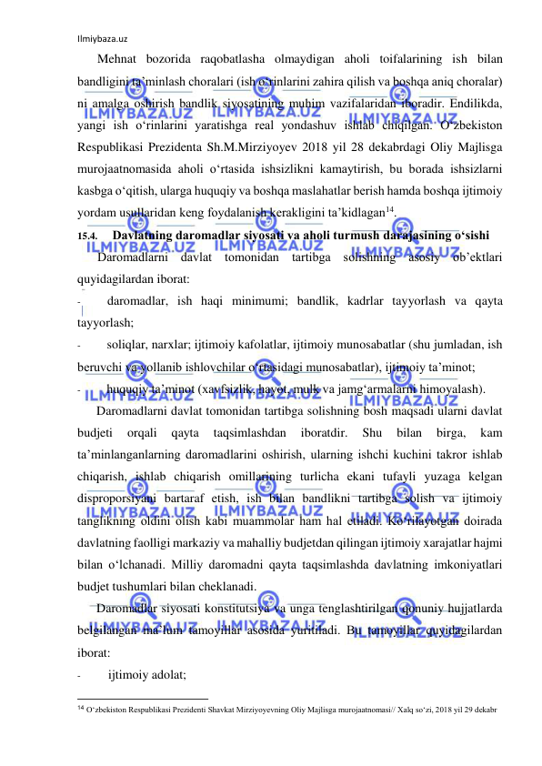 Ilmiybaza.uz 
 
Mehnat bozorida raqobatlasha olmaydigan aholi toifalarining ish bilan 
bandligini ta’minlash choralari (ish o‘rinlarini zahira qilish va boshqa aniq choralar) 
ni amalga oshirish bandlik siyosatining muhim vazifalaridan iboradir. Endilikda, 
yangi ish o‘rinlarini yaratishga real yondashuv ishlab chiqilgan. O‘zbekiston 
Respublikasi Prezidenta Sh.M.Mirziyoyev 2018 yil 28 dekabrdagi Oliy Majlisga 
murojaatnomasida aholi o‘rtasida ishsizlikni kamaytirish, bu borada ishsizlarni 
kasbga o‘qitish, ularga huquqiy va boshqa maslahatlar berish hamda boshqa ijtimoiy 
yordam usullaridan keng foydalanish kerakligini ta’kidlagan14. 
15.4. 
Davlatning daromadlar siyosati va aholi turmush darajasining o‘sishi 
Daromadlarni davlat tomonidan tartibga solishning asosiy ob’ektlari 
quyidagilardan iborat: 
- 
daromadlar, ish haqi minimumi; bandlik, kadrlar tayyorlash va qayta 
tayyorlash; 
- 
soliqlar, narxlar; ijtimoiy kafolatlar, ijtimoiy munosabatlar (shu jumladan, ish 
beruvchi va yollanib ishlovchilar o‘rtasidagi munosabatlar), ijtimoiy ta’minot; 
- 
huquqiy ta’minot (xavfsizlik, hayot, mulk va jamg‘armalarni himoyalash). 
Daromadlarni davlat tomonidan tartibga solishning bosh maqsadi ularni davlat 
budjeti 
orqali 
qayta 
taqsimlashdan 
iboratdir. 
Shu 
bilan 
birga, 
kam 
ta’minlanganlarning daromadlarini oshirish, ularning ishchi kuchini takror ishlab 
chiqarish, ishlab chiqarish omillarining turlicha ekani tufayli yuzaga kelgan 
disproporsiyani bartaraf etish, ish bilan bandlikni tartibga solish va ijtimoiy 
tanglikning oldini olish kabi muammolar ham hal etiladi. Ko‘rilayotgan doirada 
davlatning faolligi markaziy va mahalliy budjetdan qilingan ijtimoiy xarajatlar hajmi 
bilan o‘lchanadi. Milliy daromadni qayta taqsimlashda davlatning imkoniyatlari 
budjet tushumlari bilan cheklanadi. 
Daromadlar siyosati konstitutsiya va unga tenglashtirilgan qonuniy hujjatlarda 
belgilangan ma’lum tamoyillar asosida yuritiladi. Bu tamoyillar quyidagilardan 
iborat: 
- 
ijtimoiy adolat; 
                                                           
14 O‘zbekiston Respublikasi Prezidenti Shavkat Mirziyoyevning Oliy Majlisga murojaatnomasi// Xalq so‘zi, 2018 yil 29 dekabr 
