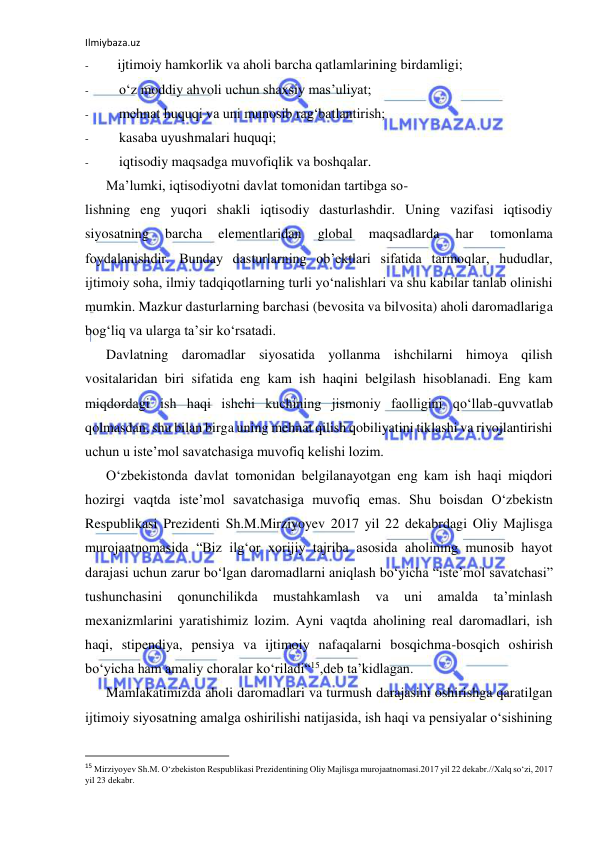 Ilmiybaza.uz 
 
- 
ijtimoiy hamkorlik va aholi barcha qatlamlarining birdamligi; 
- 
o‘z moddiy ahvoli uchun shaxsiy mas’uliyat; 
- 
mehnat huquqi va uni munosib rag‘batlantirish; 
- 
kasaba uyushmalari huquqi; 
- 
iqtisodiy maqsadga muvofiqlik va boshqalar. 
Ma’lumki, iqtisodiyotni davlat tomonidan tartibga so- 
lishning eng yuqori shakli iqtisodiy dasturlashdir. Uning vazifasi iqtisodiy 
siyosatning 
barcha 
elementlaridan 
global 
maqsadlarda 
har 
tomonlama 
foydalanishdir. Bunday dasturlarning ob’ektlari sifatida tarmoqlar, hududlar, 
ijtimoiy soha, ilmiy tadqiqotlarning turli yo‘nalishlari va shu kabilar tanlab olinishi 
mumkin. Mazkur dasturlarning barchasi (bevosita va bilvosita) aholi daromadlariga 
bog‘liq va ularga ta’sir ko‘rsatadi. 
Davlatning daromadlar siyosatida yollanma ishchilarni himoya qilish 
vositalaridan biri sifatida eng kam ish haqini belgilash hisoblanadi. Eng kam 
miqdordagi ish haqi ishchi kuchining jismoniy faolligini qo‘llab-quvvatlab 
qolmasdan, shu bilan birga uning mehnat qilish qobiliyatini tiklashi va rivojlantirishi 
uchun u iste’mol savatchasiga muvofiq kelishi lozim. 
O‘zbekistonda davlat tomonidan belgilanayotgan eng kam ish haqi miqdori 
hozirgi vaqtda iste’mol savatchasiga muvofiq emas. Shu boisdan O‘zbekistn 
Respublikasi Prezidenti Sh.M.Mirziyoyev 2017 yil 22 dekabrdagi Oliy Majlisga 
murojaatnomasida “Biz ilg‘or xorijiy tajriba asosida aholining munosib hayot 
darajasi uchun zarur bo‘lgan daromadlarni aniqlash bo‘yicha “iste’mol savatchasi” 
tushunchasini 
qonunchilikda 
mustahkamlash 
va 
uni 
amalda 
ta’minlash 
mexanizmlarini yaratishimiz lozim. Ayni vaqtda aholining real daromadlari, ish 
haqi, stipendiya, pensiya va ijtimoiy nafaqalarni bosqichma-bosqich oshirish 
bo‘yicha ham amaliy choralar ko‘riladi“15,deb ta’kidlagan. 
Mamlakatimizda aholi daromadlari va turmush darajasini oshirishga qaratilgan 
ijtimoiy siyosatning amalga oshirilishi natijasida, ish haqi va pensiyalar o‘sishining 
                                                           
15 Mirziyoyev Sh.M. O‘zbekiston Respublikasi Prezidentining Oliy Majlisga murojaatnomasi.2017 yil 22 dekabr.//Xalq so‘zi, 2017 
yil 23 dekabr. 
