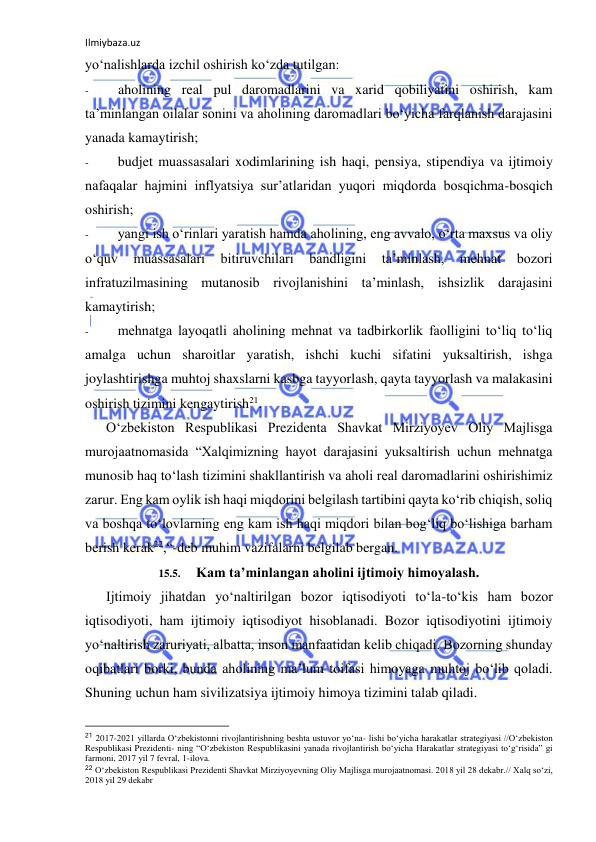 Ilmiybaza.uz 
 
yo‘nalishlarda izchil oshirish ko‘zda tutilgan: 
- 
aholining real pul daromadlarini va xarid qobiliyatini oshirish, kam 
ta’minlangan oilalar sonini va aholining daromadlari bo‘yicha farqlanish darajasini 
yanada kamaytirish; 
- 
budjet muassasalari xodimlarining ish haqi, pensiya, stipendiya va ijtimoiy 
nafaqalar hajmini inflyatsiya sur’atlaridan yuqori miqdorda bosqichma-bosqich 
oshirish; 
- 
yangi ish o‘rinlari yaratish hamda aholining, eng avvalo, o‘rta maxsus va oliy 
o‘quv 
muassasalari 
bitiruvchilari 
bandligini 
ta’minlash, 
mehnat 
bozori 
infratuzilmasining mutanosib rivojlanishini ta’minlash, ishsizlik darajasini 
kamaytirish; 
- 
mehnatga layoqatli aholining mehnat va tadbirkorlik faolligini to‘liq to‘liq 
amalga uchun sharoitlar yaratish, ishchi kuchi sifatini yuksaltirish, ishga 
joylashtirishga muhtoj shaxslarni kasbga tayyorlash, qayta tayyorlash va malakasini 
oshirish tizimini kengaytirish21. 
O‘zbekiston Respublikasi Prezidenta Shavkat Mirziyoyev Oliy Majlisga 
murojaatnomasida “Xalqimizning hayot darajasini yuksaltirish uchun mehnatga 
munosib haq to‘lash tizimini shakllantirish va aholi real daromadlarini oshirishimiz 
zarur. Eng kam oylik ish haqi miqdorini belgilash tartibini qayta ko‘rib chiqish, soliq 
va boshqa to‘lovlarning eng kam ish haqi miqdori bilan bog‘liq bo‘lishiga barham 
berish kerak22,“-deb muhim vazifalarni belgilab bergan. 
15.5. 
Kam ta’minlangan aholini ijtimoiy himoyalash. 
Ijtimoiy jihatdan yo‘naltirilgan bozor iqtisodiyoti to‘la-to‘kis ham bozor 
iqtisodiyoti, ham ijtimoiy iqtisodiyot hisoblanadi. Bozor iqtisodiyotini ijtimoiy 
yo‘naltirish zaruriyati, albatta, inson manfaatidan kelib chiqadi. Bozorning shunday 
oqibatlari borki, bunda aholining ma’lum toifasi himoyaga muhtoj bo‘lib qoladi. 
Shuning uchun ham sivilizatsiya ijtimoiy himoya tizimini talab qiladi. 
                                                           
21 2017-2021 yillarda O‘zbekistonni rivojlantirishning beshta ustuvor yo‘na- lishi bo‘yicha harakatlar strategiyasi //O‘zbekiston 
Respublikasi Prezidenti- ning “O‘zbekiston Respublikasini yanada rivojlantirish bo‘yicha Harakatlar strategiyasi to‘g‘risida” gi 
farmoni, 2017 yil 7 fevral, 1-ilova. 
22 O‘zbekiston Respublikasi Prezidenti Shavkat Mirziyoyevning Oliy Majlisga murojaatnomasi. 2018 yil 28 dekabr.// Xalq so‘zi, 
2018 yil 29 dekabr 
