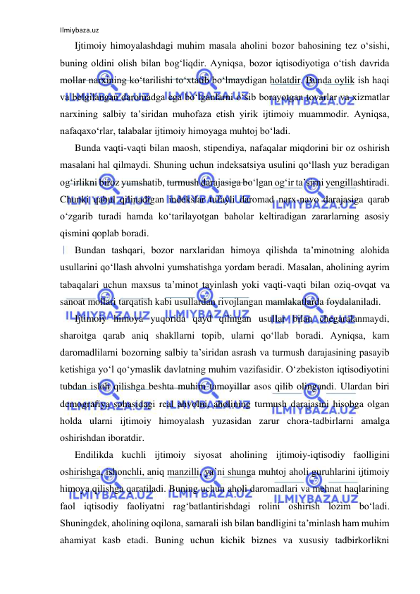 Ilmiybaza.uz 
 
Ijtimoiy himoyalashdagi muhim masala aholini bozor bahosining tez o‘sishi, 
buning oldini olish bilan bog‘liqdir. Ayniqsa, bozor iqtisodiyotiga o‘tish davrida 
mollar narxining ko‘tarilishi to‘xtatib bo‘lmaydigan holatdir. Bunda oylik ish haqi 
va belgilangan daromadga ega bo‘lganlarni o‘sib borayotgan tovarlar va xizmatlar 
narxining salbiy ta’siridan muhofaza etish yirik ijtimoiy muammodir. Ayniqsa, 
nafaqaxo‘rlar, talabalar ijtimoiy himoyaga muhtoj bo‘ladi. 
Bunda vaqti-vaqti bilan maosh, stipendiya, nafaqalar miqdorini bir oz oshirish 
masalani hal qilmaydi. Shuning uchun indeksatsiya usulini qo‘llash yuz beradigan 
og‘irlikni biroz yumshatib, turmush darajasiga bo‘lgan og‘ir ta’sirni yengillashtiradi. 
Chunki qabul qilinadigan indekslar tufayli daromad narx-navo darajasiga qarab 
o‘zgarib turadi hamda ko‘tarilayotgan baholar keltiradigan zararlarning asosiy 
qismini qoplab boradi. 
Bundan tashqari, bozor narxlaridan himoya qilishda ta’minotning alohida 
usullarini qo‘llash ahvolni yumshatishga yordam beradi. Masalan, aholining ayrim 
tabaqalari uchun maxsus ta’minot tayinlash yoki vaqti-vaqti bilan oziq-ovqat va 
sanoat mollari tarqatish kabi usullardan rivojlangan mamlakatlarda foydalaniladi. 
Ijtimoiy himoya yuqorida qayd qilingan usullar bilan chegaralanmaydi, 
sharoitga qarab aniq shakllarni topib, ularni qo‘llab boradi. Ayniqsa, kam 
daromadlilarni bozorning salbiy ta’siridan asrash va turmush darajasining pasayib 
ketishiga yo‘l qo‘ymaslik davlatning muhim vazifasidir. O‘zbekiston iqtisodiyotini 
tubdan isloh qilishga beshta muhim tamoyillar asos qilib olingandi. Ulardan biri 
demografiya sohasidagi real ahvolni, aholining turmush darajasini hisobga olgan 
holda ularni ijtimoiy himoyalash yuzasidan zarur chora-tadbirlarni amalga 
oshirishdan iboratdir. 
Endilikda kuchli ijtimoiy siyosat aholining ijtimoiy-iqtisodiy faolligini 
oshirishga, ishonchli, aniq manzilli, ya’ni shunga muhtoj aholi guruhlarini ijtimoiy 
himoya qilishga qaratiladi. Buning uchun aholi daromadlari va mehnat haqlarining 
faol iqtisodiy faoliyatni rag‘batlantirishdagi rolini oshirish lozim bo‘ladi. 
Shuningdek, aholining oqilona, samarali ish bilan bandligini ta’minlash ham muhim 
ahamiyat kasb etadi. Buning uchun kichik biznes va xususiy tadbirkorlikni 
