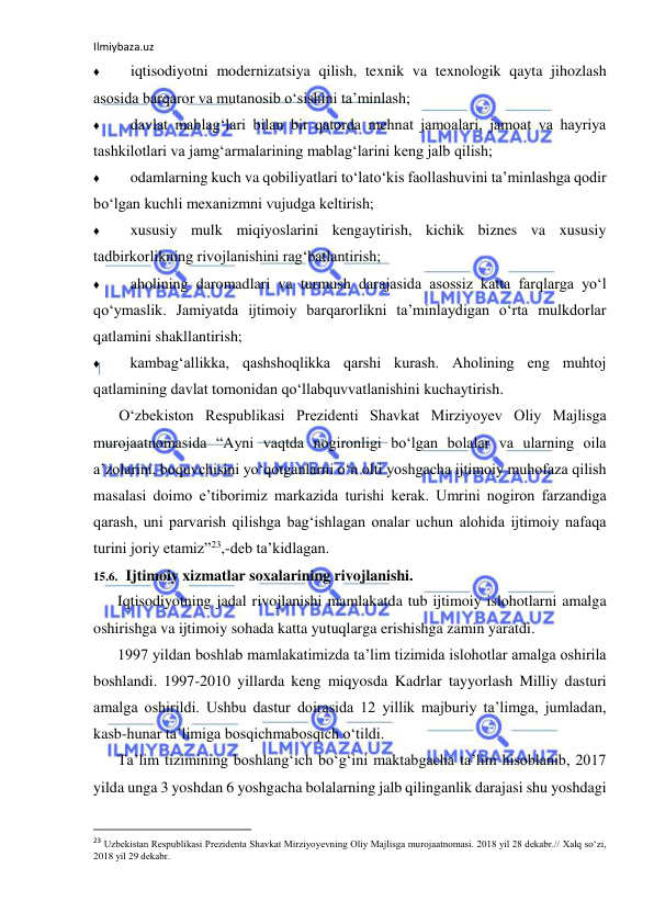 Ilmiybaza.uz 
 
♦ 
iqtisodiyotni modernizatsiya qilish, texnik va texnologik qayta jihozlash 
asosida barqaror va mutanosib o‘sishini ta’minlash; 
♦ 
davlat mablag‘lari bilan bir qatorda mehnat jamoalari, jamoat va hayriya 
tashkilotlari va jamg‘armalarining mablag‘larini keng jalb qilish; 
♦ 
odamlarning kuch va qobiliyatlari to‘lato‘kis faollashuvini ta’minlashga qodir 
bo‘lgan kuchli mexanizmni vujudga keltirish; 
♦ 
xususiy mulk miqiyoslarini kengaytirish, kichik biznes va xususiy 
tadbirkorlikning rivojlanishini rag‘batlantirish; 
♦ 
aholining daromadlari va turmush darajasida asossiz katta farqlarga yo‘l 
qo‘ymaslik. Jamiyatda ijtimoiy barqarorlikni ta’minlaydigan o‘rta mulkdorlar 
qatlamini shakllantirish; 
♦ 
kambag‘allikka, qashshoqlikka qarshi kurash. Aholining eng muhtoj 
qatlamining davlat tomonidan qo‘llabquvvatlanishini kuchaytirish. 
O‘zbekiston Respublikasi Prezidenti Shavkat Mirziyoyev Oliy Majlisga 
murojaatnomasida “Ayni vaqtda nogironligi bo‘lgan bolalar va ularning oila 
a’zolarini, boquvchisini yo‘qotganlarni o‘n olti yoshgacha ijtimoiy muhofaza qilish 
masalasi doimo e’tiborimiz markazida turishi kerak. Umrini nogiron farzandiga 
qarash, uni parvarish qilishga bag‘ishlagan onalar uchun alohida ijtimoiy nafaqa 
turini joriy etamiz”23,-deb ta’kidlagan. 
15.6. Ijtimoiy xizmatlar soxalarining rivojlanishi. 
Iqtisodiyotning jadal rivojlanishi mamlakatda tub ijtimoiy islohotlarni amalga 
oshirishga va ijtimoiy sohada katta yutuqlarga erishishga zamin yaratdi. 
1997 yildan boshlab mamlakatimizda ta’lim tizimida islohotlar amalga oshirila 
boshlandi. 1997-2010 yillarda keng miqyosda Kadrlar tayyorlash Milliy dasturi 
amalga oshirildi. Ushbu dastur doirasida 12 yillik majburiy ta’limga, jumladan, 
kasb-hunar ta’limiga bosqichmabosqich o‘tildi. 
Ta’lim tizimining boshlang‘ich bo‘g‘ini maktabgacha ta’lim hisoblanib, 2017 
yilda unga 3 yoshdan 6 yoshgacha bolalarning jalb qilinganlik darajasi shu yoshdagi 
                                                           
23 Uzbekistan Respublikasi Prezidenta Shavkat Mirziyoyevning Oliy Majlisga murojaatnomasi. 2018 yil 28 dekabr.// Xalq so‘zi, 
2018 yil 29 dekabr. 
