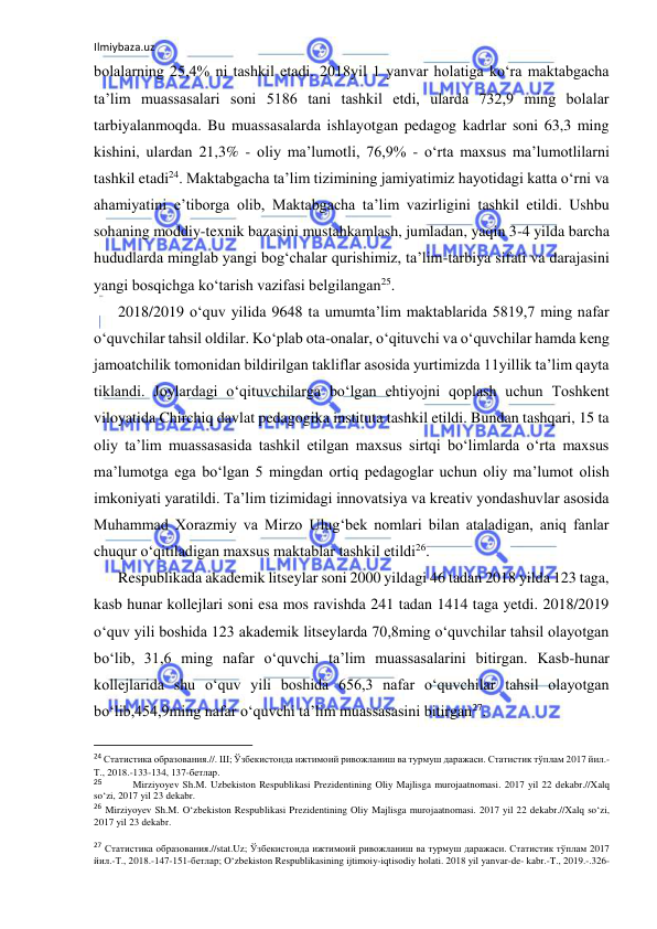 Ilmiybaza.uz 
 
bolalarning 25,4% ni tashkil etadi. 2018yil 1 yanvar holatiga ko‘ra maktabgacha 
ta’lim muassasalari soni 5186 tani tashkil etdi, ularda 732,9 ming bolalar 
tarbiyalanmoqda. Bu muassasalarda ishlayotgan pedagog kadrlar soni 63,3 ming 
kishini, ulardan 21,3% - oliy ma’lumotli, 76,9% - o‘rta maxsus ma’lumotlilarni 
tashkil etadi24. Maktabgacha ta’lim tizimining jamiyatimiz hayotidagi katta o‘rni va 
ahamiyatini e’tiborga olib, Maktabgacha ta’lim vazirligini tashkil etildi. Ushbu 
sohaning moddiy-texnik bazasini mustahkamlash, jumladan, yaqin 3-4 yilda barcha 
hududlarda minglab yangi bog‘chalar qurishimiz, ta’lim-tarbiya sifati va darajasini 
yangi bosqichga ko‘tarish vazifasi belgilangan25. 
2018/2019 o‘quv yilida 9648 ta umumta’lim maktablarida 5819,7 ming nafar 
o‘quvchilar tahsil oldilar. Ko‘plab ota-onalar, o‘qituvchi va o‘quvchilar hamda keng 
jamoatchilik tomonidan bildirilgan takliflar asosida yurtimizda 11yillik ta’lim qayta 
tiklandi. Joylardagi o‘qituvchilarga bo‘lgan ehtiyojni qoplash uchun Toshkent 
viloyatida Chirchiq davlat pedagogika instituta tashkil etildi. Bundan tashqari, 15 ta 
oliy ta’lim muassasasida tashkil etilgan maxsus sirtqi bo‘limlarda o‘rta maxsus 
ma’lumotga ega bo‘lgan 5 mingdan ortiq pedagoglar uchun oliy ma’lumot olish 
imkoniyati yaratildi. Ta’lim tizimidagi innovatsiya va kreativ yondashuvlar asosida 
Muhammad Xorazmiy va Mirzo Ulug‘bek nomlari bilan ataladigan, aniq fanlar 
chuqur o‘qitiladigan maxsus maktablar tashkil etildi26. 
Respublikada akademik litseylar soni 2000 yildagi 46 tadan 2018 yilda 123 taga, 
kasb hunar kollejlari soni esa mos ravishda 241 tadan 1414 taga yetdi. 2018/2019 
o‘quv yili boshida 123 akademik litseylarda 70,8ming o‘quvchilar tahsil olayotgan 
bo‘lib, 31,6 ming nafar o‘quvchi ta’lim muassasalarini bitirgan. Kasb-hunar 
kollejlarida shu o‘quv yili boshida 656,3 nafar o‘quvchilar tahsil olayotgan 
bo‘lib,454,9ming nafar o‘quvchi ta’lim muassasasini bitirgan27. 
                                                           
24 Статистика образования.//. Ш; Ўзбекистонда ижтимоий ривожланиш ва турмуш даражаси. Статистик тўплам 2017 йил.-
Т., 2018.-133-134, 137-бетлар. 
25  
Mirziyoyev Sh.M. Uzbekiston Respublikasi Prezidentining Oliy Majlisga murojaatnomasi. 2017 yil 22 dekabr.//Xalq 
so‘zi, 2017 yil 23 dekabr. 
26 Mirziyoyev Sh.M. O‘zbekiston Respublikasi Prezidentining Oliy Majlisga murojaatnomasi. 2017 yil 22 dekabr.//Xalq so‘zi, 
2017 yil 23 dekabr. 
 
27 Статистика образования.//stat.Uz; Ўзбекистонда ижтимоий ривожланиш ва турмуш даражаси. Статистик тўплам 2017 
йил.-Т., 2018.-147-151-бетлар; O‘zbekiston Respublikasining ijtimoiy-iqtisodiy holati. 2018 yil yanvar-de- kabr.-T., 2019.-.326-

