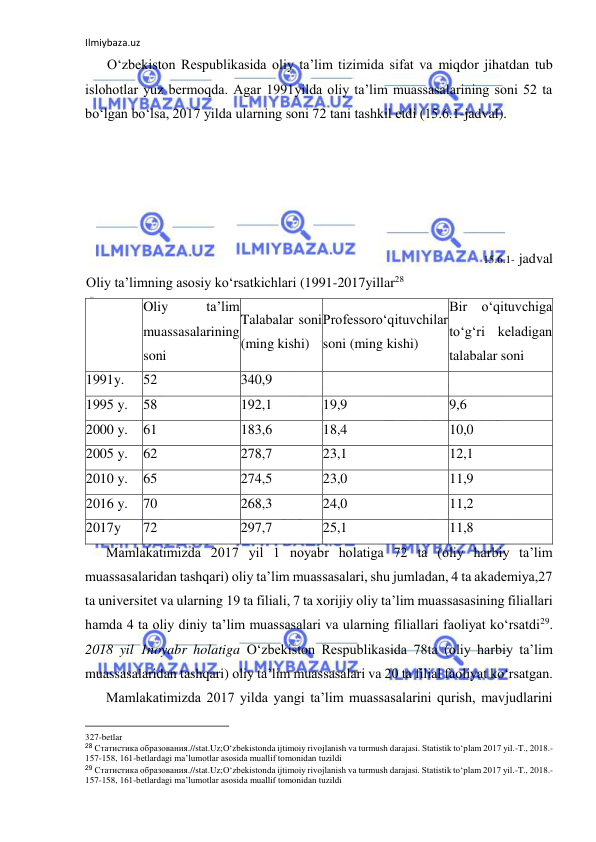 Ilmiybaza.uz 
 
O‘zbekiston Respublikasida oliy ta’lim tizimida sifat va miqdor jihatdan tub 
islohotlar yuz bermoqda. Agar 1991yilda oliy ta’lim muassasalarining soni 52 ta 
bo‘lgan bo‘lsa, 2017 yilda ularning soni 72 tani tashkil etdi (15.6.1-jadval). 
 
 
 
 
 
15.6.1- jadval 
Oliy ta’limning asosiy ko‘rsatkichlari (1991-2017yillar28 
 
Oliy 
ta’lim 
muassasalarining 
soni 
Talabalar soni 
(ming kishi) 
Professoro‘qituvchilar 
soni (ming kishi) 
Bir o‘qituvchiga 
to‘g‘ri keladigan 
talabalar soni 
1991y. 
52 
340,9 
 
 
1995 y. 
58 
192,1 
19,9 
9,6 
2000 y. 
61 
183,6 
18,4 
10,0 
2005 y. 
62 
278,7 
23,1 
12,1 
2010 y. 
65 
274,5 
23,0 
11,9 
2016 y. 
70 
268,3 
24,0 
11,2 
2017y 
72 
297,7 
25,1 
11,8 
Mamlakatimizda 2017 yil 1 noyabr holatiga 72 ta (oliy harbiy ta’lim 
muassasalaridan tashqari) oliy ta’lim muassasalari, shu jumladan, 4 ta akademiya,27 
ta universitet va ularning 19 ta filiali, 7 ta xorijiy oliy ta’lim muassasasining filiallari 
hamda 4 ta oliy diniy ta’lim muassasalari va ularning filiallari faoliyat ko‘rsatdi29. 
2018 yil 1noyabr holatiga O‘zbekiston Respublikasida 78ta (oliy harbiy ta’lim 
muassasalaridan tashqari) oliy ta’lim muassasalari va 20 ta filial faoliyat ko‘rsatgan. 
Mamlakatimizda 2017 yilda yangi ta’lim muassasalarini qurish, mavjudlarini 
                                                           
327-betlar 
28 Статистика образования.//stat.Uz;O‘zbekistonda ijtimoiy rivojlanish va turmush darajasi. Statistik to‘plam 2017 yil.-T., 2018.-
157-158, 161-betlardagi ma’lumotlar asosida muallif tomonidan tuzildi 
29 Статистика образования.//stat.Uz;O‘zbekistonda ijtimoiy rivojlanish va turmush darajasi. Statistik to‘plam 2017 yil.-T., 2018.-
157-158, 161-betlardagi ma’lumotlar asosida muallif tomonidan tuzildi 
