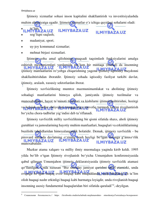 Ilmiybaza.uz 
 
Ijtimoiy xizmatlar sohasi inson kapitalini shakllantirish va investitsiyalashda 
muhim ahamiyatga egadir. Ijtimoiy xizmatlar o‘z ichiga quyidagi sohalarni oladi: 
♦ 
ta’lim; 
♦ 
sog‘liqni saqlash; 
♦ 
madaniyat, sport; 
♦ 
uy-joy kommunal xizmatlar; 
♦ 
mehnat birjasi xizmatlari. 
Ijtimoiy soha amal qilishining maqsadi taqsimlash funksiyalarini amalga 
oshirish mexnanizmlari yordamida ma’lum bir mintaqa (hudud) da insonning 
ijtimoiy manfaatlarini ro‘yobga chiqarishning yagona ijtimoiy-iqtisodiy maydonni 
shakllashtirishdan iboratdir. Ijtimoiy sohada iqtisodiy faoliyat tarkibi davlat, 
ijtimoiy, aralash, xususiy sektorlardan iborat. 
Ijtimoiy xavfsizlikning mumtoz mazmunimamlakat va aholining ijtimoiy 
sohadagi manfaatlarini himoya qilish, jamiyatda ijtimoiy tuzilmalar va 
munosabatlarni, hayot ta’minoti tizimlari va kishilarni ijtimoiylashtirishni, hozirgi 
va kelajak avlodlar ehtiyojlari taraqqiyotiga muvofiq turmush tarzini rivojlantirish 
bo‘yicha chora-tadbirlar yig‘indisi deb ta’riflanadi. 
Ijtimoiy xavfsizlik milliy xavfsizlikning bir qismi sifatida shaxs, aholi ijtimoiy 
guruhlari va jamoalarining hayotiy muhim manfaatlari, huquqlari va erkinliklarining 
buzilishi tahdidlaridan himoyalanganlik holatidir. Demak, ijtimoiy xavfsizlik - bu 
pirovard natijada davlatning o‘zining bosh boyligi bo‘lgan insonga g‘amxo‘rlik 
munosabatidir. 
Mazkur atama xalqaro va milliy ilmiy muomalaga yaqinda kirib keldi. 1995 
yilda bo‘lib o‘tgan Ijtimoiy rivojlanish bo‘yicha Umumjahon konferensiyasida 
qabul qilingan Umumjahon ijtimoiy deklaratsiyasida ijtimoiy xavfsizlik atamasi 
qo‘llanilgan. Unda xususan “Biz shunday jamiyat qurishni taklif etamizki, unda 
ovqatga bo‘lgan huquq ovoz huquqi kabi muqaddasdir, unda boshlang‘ich ta’lim 
olish huquqi nashr erkinligi huquqi kabi hurmatga loyiqdir, unda rivojlanish huquqi 
insonning asosiy fundamental huquqlaridan biri sifatida qaraladi”2,-deyilgan. 
                                                           
2 Социальная безопасность.// https: //textbooks.studio/uchebnik-mejdunarodnie- otnosheniya7sotsialnaya-bezopasnost-
