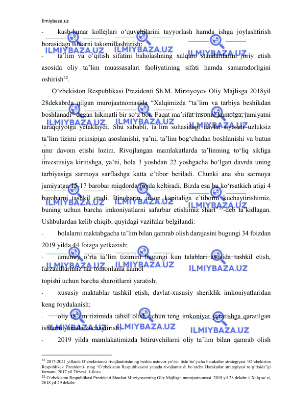 Ilmiybaza.uz 
 
- 
kasb-hunar kollejlari o‘quvchilarini tayyorlash hamda ishga joylashtirish 
borasidagi ishlarni takomillashtirish; 
- 
ta’lim va o‘qitish sifatini baholashning xalqaro standartlarini joriy etish 
asosida oliy ta’lim muassasalari faoliyatining sifati hamda samaradorligini 
oshirish32. 
O‘zbekiston Respublikasi Prezidenti Sh.M. Mirziyoyev Oliy Majlisga 2018yil 
28dekabrda qilgan murojaatnomasida “Xalqimizda “ta’lim va tarbiya beshikdan 
boshlanadi” degan hikmatli bir so‘z bor. Faqat ma’rifat insonni kamolga, jamiyatni 
taraqqiyotga yetaklaydi. Shu sababli, ta’lim sohasidagi davlat siyosati uzluksiz 
ta’lim tizimi prinsipiga asoslanishi, ya’ni, ta’lim bog‘chadan boshlanishi va butun 
umr davom etishi lozim. Rivojlangan mamlakatlarda ta’limning to‘liq sikliga 
investitsiya kiritishga, ya’ni, bola 3 yoshdan 22 yoshgacha bo‘lgan davrda uning 
tarbiyasiga sarmoya sarflashga katta e’tibor beriladi. Chunki ana shu sarmoya 
jamiyatga 15-17 barobar miqdorda foyda keltiradi. Bizda esa bu ko‘rsatkich atigi 4 
barobarni tashkil etadi. Binobarin, inson kapitaliga e’tiborni kuchaytirishimiz, 
buning uchun barcha imkoniyatlarni safarbar etishimiz shart”33-deb ta’kidlagan. 
Ushbulardan kelib chiqib, quyidagi vazifalar belgilandi: 
- 
bolalarni maktabgacha ta’lim bilan qamrab olish darajasini bugungi 34 foizdan 
2019 yilda 44 foizga yetkazish; 
- 
umumiy o‘rta ta’lim tizimini bugungi kun talablari asosida tashkil etish, 
farzandlarimiz har tomonlama kamol 
topishi uchun barcha sharoitlarni yaratish; 
- 
xususiy maktablar tashkil etish, davlat-xususiy sheriklik imkoniyatlaridan 
keng foydalanish; 
- 
oliy ta’lim tizimida tahsil olish uchun teng imkoniyat yaratishga qaratilgan 
ishlarni yanada kuchaytirish; 
- 
2019 yilda mamlakatimizda bitiruvchilarni oliy ta’lim bilan qamrab olish 
                                                           
32 2017-2021 yillarda O‘zbekistonni rivojlantirishning beshta ustuvor yo‘na- lishi bo‘yicha harakatlar strategiyasi //O‘zbekiston 
Respublikasi Prezidenti- ning “O‘zbekiston Respublikasini yanada rivojlantirish bo‘yicha Harakatlar strategiyasi to‘g‘risida”gi 
farmoni, 2017 yil 7fevral. 1-ilova. 
33 O‘zbekiston Respublikasi Prezidenti Shavkat Mirziyoyevning Oliy Majlisga murojaatnomasi. 2018 yil 28 dekabr.// Xalq so‘zi, 
2018 yil 29 dekabr 
