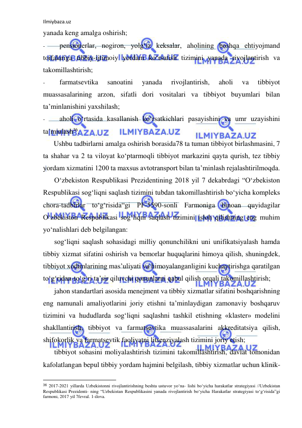 Ilmiybaza.uz 
 
yanada keng amalga oshirish; 
- 
pensionerlar, nogiron, yolg‘iz keksalar, aholining boshqa ehtiyojmand 
toifalariga tibbiy-ijtimoiy yordam ko‘rsatish tizimini yanada rivojlantirish va 
takomillashtirish; 
- 
farmatsevtika 
sanoatini 
yanada 
rivojlantirish, 
aholi 
va 
tibbiyot 
muassasalarining arzon, sifatli dori vositalari va tibbiyot buyumlari bilan 
ta’minlanishini yaxshilash; 
- 
aholi o‘rtasida kasallanish ko‘rsatkichlari pasayishini va umr uzayishini 
ta’minlash36. 
Ushbu tadbirlarni amalga oshirish borasida78 ta tuman tibbiyot birlashmasini, 7 
ta shahar va 2 ta viloyat ko‘ptarmoqli tibbiyot markazini qayta qurish, tez tibbiy 
yordam xizmatini 1200 ta maxsus avtotransport bilan ta’minlash rejalashtirilmoqda. 
O‘zbekiston Respublikasi Prezidentining 2018 yil 7 dekabrdagi “O‘zbekiston 
Respublikasi sog‘liqni saqlash tizimini tubdan takomillashtirish bo‘yicha kompleks 
chora-tadbirlar to‘g‘risida“gi PF-5590-sonli Farmoniga binoan quyidagilar 
O‘zbekiston Respublikasi sog‘liqni saqlash tizimini isloh qilishning eng muhim 
yo‘nalishlari deb belgilangan: 
sog‘liqni saqlash sohasidagi milliy qonunchilikni uni unifikatsiyalash hamda 
tibbiy xizmat sifatini oshirish va bemorlar huquqlarini himoya qilish, shuningdek, 
tibbiyot xodimlarining mas’uliyati va himoyalanganligini kuchaytirishga qaratilgan 
to‘g‘ridan-to‘g‘ri ta’sir qiluvchi qonunlarni qabul qilish orqali takomillashtirish; 
jahon standartlari asosida menejment va tibbiy xizmatlar sifatini boshqarishning 
eng namunali amaliyotlarini joriy etishni ta’minlaydigan zamonaviy boshqaruv 
tizimini va hududlarda sog‘liqni saqlashni tashkil etishning «klaster» modelini 
shakllantirish, tibbiyot va farmatsevtika muassasalarini akkreditatsiya qilish, 
shifokorlik va farmatsevtik faoliyatni litsenziyalash tizimini joriy etish; 
tibbiyot sohasini moliyalashtirish tizimini takomillashtirish, davlat tomonidan 
kafolatlangan bepul tibbiy yordam hajmini belgilash, tibbiy xizmatlar uchun klinik-
                                                           
36 2017-2021 yillarda Uzbekistonni rivojlantirishning beshta ustuvor yo‘na- lishi bo‘yicha harakatlar strategiyasi //Uzbekistan 
Respublikasi Prezidenti- ning “Uzbekistan Respublikasini yanada rivojlantirish bo‘yicha Harakatlar strategiyasi to‘g‘risida”gi 
farmoni, 2017 yil 7fevral. 1-ilova. 
