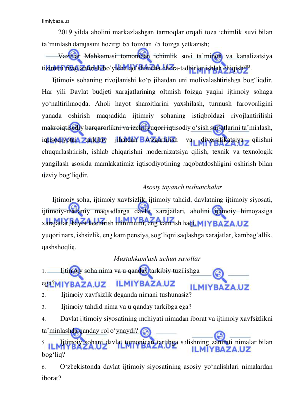 Ilmiybaza.uz 
 
- 
2019 yilda aholini markazlashgan tarmoqlar orqali toza ichimlik suvi bilan 
ta’minlash darajasini hozirgi 65 foizdan 75 foizga yetkazish; 
- 
Vazirlar Mahkamasi tomonidan ichimlik suvi ta’minoti va kanalizatsiya 
tizimini rivojlantirish bo‘yicha qo‘shimcha chora-tadbirlar ishlab chiqish283. 
Ijtimoiy sohaning rivojlanishi ko‘p jihatdan uni moliyalashtirishga bog‘liqdir. 
Har yili Davlat budjeti xarajatlarining oltmish foizga yaqini ijtimoiy sohaga 
yo‘naltirilmoqda. Aholi hayot sharoitlarini yaxshilash, turmush farovonligini 
yanada oshirish maqsadida ijtimoiy sohaning istiqboldagi rivojlantirilishi 
makroiqtisodiy barqarorlikni va izchil yuqori iqtisodiy o‘sish sur’atlarini ta’minlash, 
iqtisodiyotni 
tarkibiy 
jihatdan 
o‘zgartirish 
va 
diversifikatsiya 
qilishni 
chuqurlashtirish, ishlab chiqarishni modernizatsiya qilish, texnik va texnologik 
yangilash asosida mamlakatimiz iqtisodiyotining raqobatdoshligini oshirish bilan 
uzviy bog‘liqdir. 
Asosiy tayanch tushunchalar 
Ijtimoiy soha, ijtimoiy xavfsizlik, ijtimoiy tahdid, davlatning ijtimoiy siyosati, 
ijtimoiy-madaniy maqsadlarga davlat xarajatlari, aholini ijtimoiy himoyasiga 
xarajatlar, hayot kechirish minimumi, eng kam ish haqi, 
yuqori narx, ishsizlik, eng kam pensiya, sog‘liqni saqlashga xarajatlar, kambag‘allik, 
qashshoqliq. 
Mustahkamlash uchun savollar 
1. 
Ijtimoiy soha nima va u qanday tarkibiy tuzilishga 
ega? 
2. 
Ijtimoiy xavfsizlik deganda nimani tushunasiz? 
3. 
Ijtimoiy tahdid nima va u qanday tarkibga ega? 
4. 
Davlat ijtimoiy siyosatining mohiyati nimadan iborat va ijtimoiy xavfsizlikni 
ta’minlashda qanday rol o‘ynaydi? 
5. 
Ijtimoiy sohani davlat tomonidan tartibga solishning zarurati nimalar bilan 
bog‘liq? 
6. 
O‘zbekistonda davlat ijtimoiy siyosatining asosiy yo‘nalishlari nimalardan 
iborat? 
