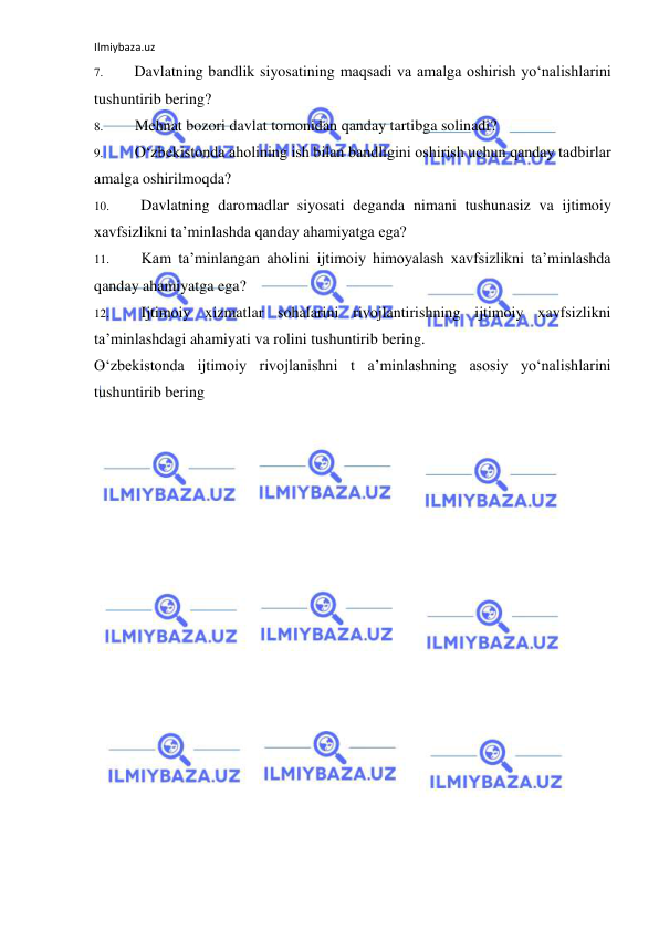 Ilmiybaza.uz 
 
7. 
Davlatning bandlik siyosatining maqsadi va amalga oshirish yo‘nalishlarini 
tushuntirib bering? 
8. 
Mehnat bozori davlat tomonidan qanday tartibga solinadi? 
9. 
O‘zbekistonda aholining ish bilan bandligini oshirish uchun qanday tadbirlar 
amalga oshirilmoqda? 
10. 
Davlatning daromadlar siyosati deganda nimani tushunasiz va ijtimoiy 
xavfsizlikni ta’minlashda qanday ahamiyatga ega? 
11. 
Kam ta’minlangan aholini ijtimoiy himoyalash xavfsizlikni ta’minlashda 
qanday ahamiyatga ega? 
12. 
Ijtimoiy xizmatlar sohalarini rivojlantirishning ijtimoiy xavfsizlikni 
ta’minlashdagi ahamiyati va rolini tushuntirib bering. 
O‘zbekistonda ijtimoiy rivojlanishni t a’minlashning asosiy yo‘nalishlarini 
tushuntirib bering 
 
