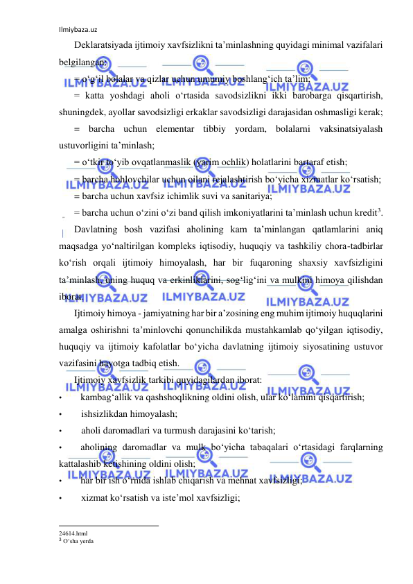 Ilmiybaza.uz 
 
Deklaratsiyada ijtimoiy xavfsizlikni ta’minlashning quyidagi minimal vazifalari 
belgilangan: 
= o‘g‘il bolalar va qizlar uchun umumiy boshlang‘ich ta’lim; 
= katta yoshdagi aholi o‘rtasida savodsizlikni ikki barobarga qisqartirish, 
shuningdek, ayollar savodsizligi erkaklar savodsizligi darajasidan oshmasligi kerak; 
= barcha uchun elementar tibbiy yordam, bolalarni vaksinatsiyalash 
ustuvorligini ta’minlash; 
= o‘tkir to‘yib ovqatlanmaslik (yarim ochlik) holatlarini bartaraf etish; 
= barcha hohlovchilar uchun oilani rejalashtirish bo‘yicha xizmatlar ko‘rsatish; 
= barcha uchun xavfsiz ichimlik suvi va sanitariya; 
= barcha uchun o‘zini o‘zi band qilish imkoniyatlarini ta’minlash uchun kredit3. 
Davlatning bosh vazifasi aholining kam ta’minlangan qatlamlarini aniq 
maqsadga yo‘naltirilgan kompleks iqtisodiy, huquqiy va tashkiliy chora-tadbirlar 
ko‘rish orqali ijtimoiy himoyalash, har bir fuqaroning shaxsiy xavfsizligini 
ta’minlash, uning huquq va erkinliklarini, sog‘lig‘ini va mulkini himoya qilishdan 
iborat. 
Ijtimoiy himoya - jamiyatning har bir a’zosining eng muhim ijtimoiy huquqlarini 
amalga oshirishni ta’minlovchi qonunchilikda mustahkamlab qo‘yilgan iqtisodiy, 
huquqiy va ijtimoiy kafolatlar bo‘yicha davlatning ijtimoiy siyosatining ustuvor 
vazifasini hayotga tadbiq etish. 
Ijtimoiy xavfsizlik tarkibi quyidagilardan iborat: 
• 
kambag‘allik va qashshoqlikning oldini olish, ular ko‘lamini qisqartirish; 
• 
ishsizlikdan himoyalash; 
• 
aholi daromadlari va turmush darajasini ko‘tarish; 
• 
aholining daromadlar va mulk bo‘yicha tabaqalari o‘rtasidagi farqlarning 
kattalashib ketishining oldini olish; 
• 
har bir ish o‘rnida ishlab chiqarish va mehnat xavfsizligi; 
• 
xizmat ko‘rsatish va iste’mol xavfsizligi; 
                                                           
24614.html 
3 O‘sha yerda 
