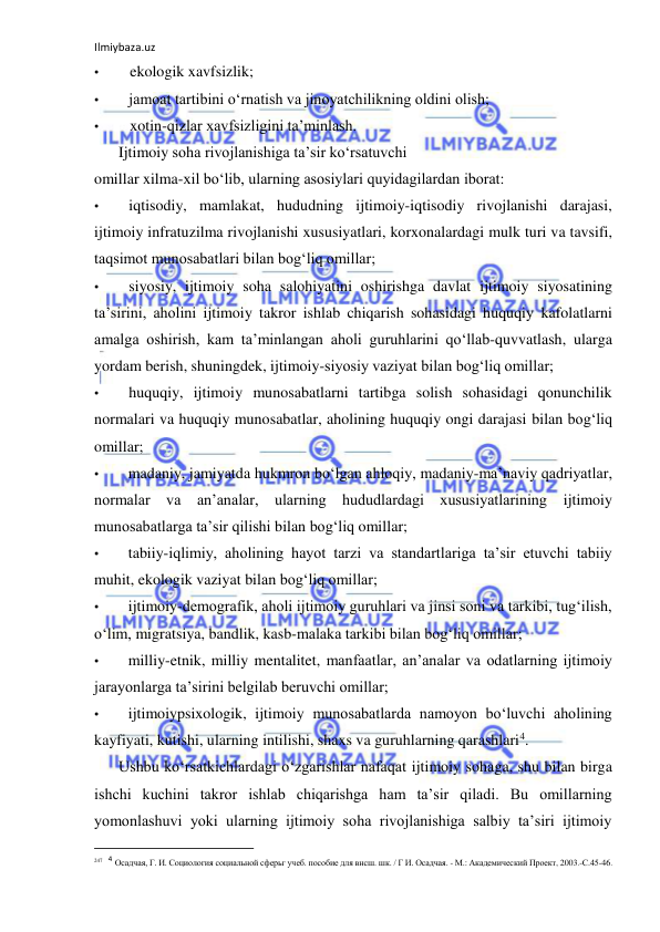 Ilmiybaza.uz 
 
• 
ekologik xavfsizlik; 
• 
jamoat tartibini o‘rnatish va jinoyatchilikning oldini olish; 
• 
xotin-qizlar xavfsizligini ta’minlash. 
Ijtimoiy soha rivojlanishiga ta’sir ko‘rsatuvchi 
omillar xilma-xil bo‘lib, ularning asosiylari quyidagilardan iborat: 
• 
iqtisodiy, mamlakat, hududning ijtimoiy-iqtisodiy rivojlanishi darajasi, 
ijtimoiy infratuzilma rivojlanishi xususiyatlari, korxonalardagi mulk turi va tavsifi, 
taqsimot munosabatlari bilan bog‘liq omillar; 
• 
siyosiy, ijtimoiy soha salohiyatini oshirishga davlat ijtimoiy siyosatining 
ta’sirini, aholini ijtimoiy takror ishlab chiqarish sohasidagi huquqiy kafolatlarni 
amalga oshirish, kam ta’minlangan aholi guruhlarini qo‘llab-quvvatlash, ularga 
yordam berish, shuningdek, ijtimoiy-siyosiy vaziyat bilan bog‘liq omillar; 
• 
huquqiy, ijtimoiy munosabatlarni tartibga solish sohasidagi qonunchilik 
normalari va huquqiy munosabatlar, aholining huquqiy ongi darajasi bilan bog‘liq 
omillar; 
• 
madaniy, jamiyatda hukmron bo‘lgan ahloqiy, madaniy-ma’naviy qadriyatlar, 
normalar va an’analar, ularning hududlardagi xususiyatlarining 
ijtimoiy 
munosabatlarga ta’sir qilishi bilan bog‘liq omillar; 
• 
tabiiy-iqlimiy, aholining hayot tarzi va standartlariga ta’sir etuvchi tabiiy 
muhit, ekologik vaziyat bilan bog‘liq omillar; 
• 
ijtimoiy-demografik, aholi ijtimoiy guruhlari va jinsi soni va tarkibi, tug‘ilish, 
o‘lim, migratsiya, bandlik, kasb-malaka tarkibi bilan bog‘liq omillar; 
• 
milliy-etnik, milliy mentalitet, manfaatlar, an’analar va odatlarning ijtimoiy 
jarayonlarga ta’sirini belgilab beruvchi omillar; 
• 
ijtimoiypsixologik, ijtimoiy munosabatlarda namoyon bo‘luvchi aholining 
kayfiyati, kutishi, ularning intilishi, shaxs va guruhlarning qarashlari4. 
Ushbu ko‘rsatkichlardagi o‘zgarishlar nafaqat ijtimoiy sohaga, shu bilan birga 
ishchi kuchini takror ishlab chiqarishga ham ta’sir qiladi. Bu omillarning 
yomonlashuvi yoki ularning ijtimoiy soha rivojlanishiga salbiy ta’siri ijtimoiy 
                                                           
247 4 Осадчая, Г. И. Социология социальной сферьг учеб. пособие для внсш. шк. / Г И. Осадчая. - М.: Академический Проект, 2003.-С.45-46. 
