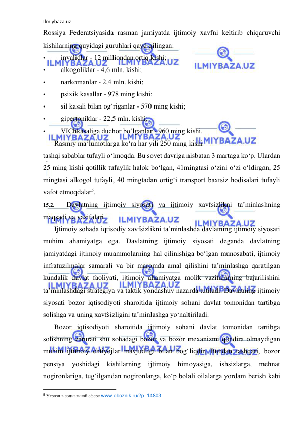 Ilmiybaza.uz 
 
Rossiya Federatsiyasida rasman jamiyatda ijtimoiy xavfni keltirib chiqaruvchi 
kishilarning quyidagi guruhlari qayd qilingan: 
• 
invalidlar - 12 milliondan ortiq kishi; 
• 
alkogoliklar - 4,6 mln. kishi; 
• 
narkomanlar - 2,4 mln. kishi; 
• 
psixik kasallar - 978 ming kishi; 
• 
sil kasali bilan og‘riganlar - 570 ming kishi; 
• 
gipertoniklar - 22,5 mln. kishi; 
• 
VIChkasaliga duchor bo‘lganlar - 960 ming kishi. 
Rasmiy ma’lumotlarga ko‘ra har yili 250 ming kishi 
tashqi sabablar tufayli o‘lmoqda. Bu sovet davriga nisbatan 3 martaga ko‘p. Ulardan 
25 ming kishi qotillik tufaylik halok bo‘lgan, 41mingtasi o‘zini o‘zi o‘ldirgan, 25 
mingtasi alkogol tufayli, 40 mingtadan ortig‘i transport baxtsiz hodisalari tufayli 
vafot etmoqdalar5. 
15.2. 
Davlatning ijtimoiy siyosati va ijtimoiy xavfsizlikni ta’minlashning 
maqsadi va vazifalari 
Ijtimoiy sohada iqtisodiy xavfsizlikni ta’minlashda davlatning ijtimoiy siyosati 
muhim ahamiyatga ega. Davlatning ijtimoiy siyosati deganda davlatning 
jamiyatdagi ijtimoiy muammolarning hal qilinishiga bo‘lgan munosabati, ijtimoiy 
infratuzilmalar samarali va bir maromda amal qilishini ta’minlashga qaratilgan 
kundalik davlat faoliyati, ijtimoiy ahamiyatga molik vazifalarning bajarilishini 
ta’minlashdagi strategiya va taktik yondashuv nazarda tutiladi. Davlatning ijtimoiy 
siyosati bozor iqtisodiyoti sharoitida ijtimoiy sohani davlat tomonidan tartibga 
solishga va uning xavfsizligini ta’minlashga yo‘naltiriladi. 
Bozor iqtisodiyoti sharoitida ijtimoiy sohani davlat tomonidan tartibga 
solishning zarurati shu sohadagi bozor va bozor mexanizmi qondira olmaydigan 
muhim ijtimoiy ehtiyojlar mavjudligi bilan bog‘liqdir. Bundan tashqari, bozor 
pensiya yoshidagi kishilarning ijtimoiy himoyasiga, ishsizlarga, mehnat 
nogironlariga, tug‘ilgandan nogironlarga, ko‘p bolali oilalarga yordam berish kabi 
                                                           
5 Угрозн в социальной сфере www.oboznik.ru/?p=14803 
