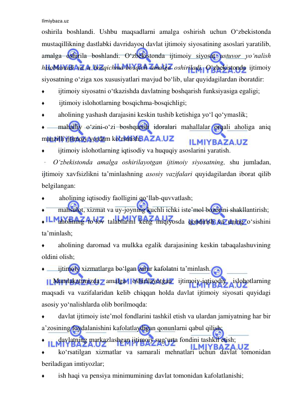 Ilmiybaza.uz 
 
oshirila boshlandi. Ushbu maqsadlarni amalga oshirish uchun O‘zbekistonda 
mustaqillikning dastlabki davridayoq davlat ijtimoiy siyosatining asoslari yaratilib, 
amalga oshirila boshlandi. O‘zbekistonda ijtimoiy siyosat ustuvor yo‘nalish 
hisoblanadi va u bosqichma-bosqich amalga oshiriladi. O‘zbekistonda ijtimoiy 
siyosatning o‘ziga xos xususiyatlari mavjud bo‘lib, ular quyidagilardan iboratdir: 
♦ 
ijtimoiy siyosatni o‘tkazishda davlatning boshqarish funksiyasiga egaligi; 
♦ 
ijtimoiy islohotlarning bosqichma-bosqichligi; 
♦ 
aholining yashash darajasini keskin tushib ketishiga yo‘l qo‘ymaslik; 
♦ 
mahalliy o‘zini-o‘zi boshqarish idoralari mahallalar orqali aholiga aniq 
manzilli ijtimoiy yordam ko‘rsatish; 
♦ 
ijtimoiy islohotlarning iqtisodiy va huquqiy asoslarini yaratish. 
O‘zbekistonda amalga oshirilayotgan ijtimoiy siyosatning, shu jumladan, 
ijtimoiy xavfsizlikni ta’minlashning asosiy vazifalari quyidagilardan iborat qilib 
belgilangan: 
♦ 
aholining iqtisodiy faolligini qo‘llab-quvvatlash; 
♦ 
mahsulot, xizmat va uy-joyning kuchli ichki iste’mol bozorini shakllantirish; 
♦ 
aholining to‘lov talablarini keng miqiyosda qondirish va uning o‘sishini 
ta’minlash; 
♦ 
aholining daromad va mulkka egalik darajasining keskin tabaqalashuvining 
oldini olish; 
♦ 
ijtimoiy xizmatlarga bo‘lgan zarur kafolatni ta’minlash. 
Mamlakatimizda amalga oshirilayotgan ijtimoiy-iqtisodiy islohotlarning 
maqsadi va vazifalaridan kelib chiqqan holda davlat ijtimoiy siyosati quyidagi 
asosiy yo‘nalishlarda olib borilmoqda: 
♦ 
davlat ijtimoiy iste’mol fondlarini tashkil etish va ulardan jamiyatning har bir 
a’zosining foydalanishini kafolatlaydigan qonunlarni qabul qilish; 
♦ 
davlatning markazlashgan ijtimoiy sug‘urta fondini tashkil etish; 
♦ 
ko‘rsatilgan xizmatlar va samarali mehnatlari uchun davlat tomonidan 
beriladigan imtiyozlar; 
♦ 
ish haqi va pensiya minimumining davlat tomonidan kafolatlanishi; 
