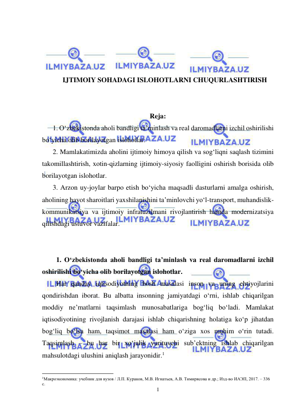  
1 
 
 
 
 
 
IJTIMOIY SOHADAGI ISLOHOTLARNI CHUQURLASHTIRISH 
 
 
Reja:  
1. O‘zbekistonda aholi bandligi ta’minlash va real daromadlarni izchil oshirilishi 
bo‘yicha olib borilayotgan islohotlar. 
2. Mamlakatimizda aholini ijtimoiy himoya qilish va sog‘liqni saqlash tizimini 
takomillashtirish, xotin-qizlarning ijtimoiy-siyosiy faolligini oshirish borisida olib 
borilayotgan islohotlar. 
3. Arzon uy-joylar barpo etish bo‘yicha maqsadli dasturlarni amalga oshirish, 
aholining hayot sharoitlari yaxshilanishini ta’minlovchi yo‘l-transport, muhandislik-
kommunikatsiya va ijtimoiy infratuzilmani rivojlantirish hamda modernizatsiya 
qilishdagi ustuvor vazifalar.  
 
 
1. O‘zbekistonda aholi bandligi ta’minlash va real daromadlarni izchil 
oshirilishi bo‘yicha olib borilayotgan islohotlar. 
Har qanday iqtisodiyotning bosh masalasi inson va uning ehtiyojlarini 
qondirishdan iborat. Bu albatta insonning jamiyatdagi o‘rni, ishlab chiqarilgan 
moddiy ne’matlarni taqsimlash munosabatlariga bog‘liq bo‘ladi. Mamlakat 
iqtisodiyotining rivojlanish darajasi ishlab chiqarishning holatiga ko‘p jihatdan 
bog‘liq bo‘lsa ham, taqsimot masalasi ham o‘ziga xos muhim o‘rin tutadi. 
Taqsimlash – bu har bir xo‘jalik yurituvchi sub’ektning ishlab chiqarilgan 
mahsulotdagi ulushini aniqlash jarayonidir.1 
                                                           
1Макроэкономика: учебник для вузов / Л.П. Кураков, М.В. Игнатьев, А.В. Тимирясова и др.; Изд-во ИАЭП, 2017. – 336 
с. 
