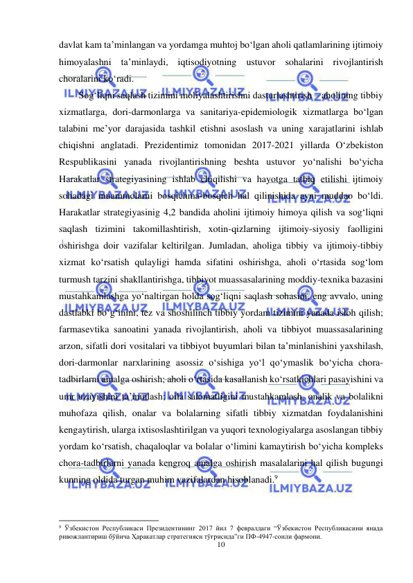  
10 
 
davlat kam ta’minlangan va yordamga muhtoj bo‘lgan aholi qatlamlarining ijtimoiy 
himoyalashni ta’minlaydi, iqtisodiyotning ustuvor sohalarini rivojlantirish 
choralarini ko‘radi. 
Sog‘liqni saqlash tizimini moliyalashtirishni dasturlashtirish – aholining tibbiy 
xizmatlarga, dori-darmonlarga va sanitariya-epidemiologik xizmatlarga bo‘lgan 
talabini me’yor darajasida tashkil etishni asoslash va uning xarajatlarini ishlab 
chiqishni anglatadi. Prezidentimiz tomonidan 2017-2021 yillarda O‘zbekiston 
Respublikasini yanada rivojlantirishning beshta ustuvor yo‘nalishi bo‘yicha 
Harakatlar strategiyasining ishlab chiqilishi va hayotga tatbiq etilishi ijtimoiy 
sohadagi muammolarni bosqichma-bosqich hal qilinishida ayni muddao bo‘ldi. 
Harakatlar strategiyasinig 4,2 bandida aholini ijtimoiy himoya qilish va sog‘liqni 
saqlash tizimini takomillashtirish, xotin-qizlarning ijtimoiy-siyosiy faolligini 
oshirishga doir vazifalar keltirilgan. Jumladan, aholiga tibbiy va ijtimoiy-tibbiy 
xizmat ko‘rsatish qulayligi hamda sifatini oshirishga, aholi o‘rtasida sog‘lom 
turmush tarzini shakllantirishga, tibbiyot muassasalarining moddiy-texnika bazasini 
mustahkamlashga yo‘naltirgan holda sog‘liqni saqlash sohasini, eng avvalo, uning 
dastlabki bo‘g‘inini, tez va shoshilinch tibbiy yordam tizimini yanada isloh qilish; 
farmasevtika sanoatini yanada rivojlantirish, aholi va tibbiyot muassasalarining 
arzon, sifatli dori vositalari va tibbiyot buyumlari bilan ta’minlanishini yaxshilash, 
dori-darmonlar narxlarining asossiz o‘sishiga yo‘l qo‘ymaslik bo‘yicha chora-
tadbirlarni amalga oshirish; aholi o‘rtasida kasallanish ko‘rsatkichlari pasayishini va 
umr uzayishini ta’minlash; oila salomatligini mustahkamlash, onalik va bolalikni 
muhofaza qilish, onalar va bolalarning sifatli tibbiy xizmatdan foydalanishini 
kengaytirish, ularga ixtisoslashtirilgan va yuqori texnologiyalarga asoslangan tibbiy 
yordam ko‘rsatish, chaqaloqlar va bolalar o‘limini kamaytirish bo‘yicha kompleks 
chora-tadbirlarni yanada kengroq amalga oshirish masalalarini hal qilish bugungi 
kunning oldida turgan muhim vazifalardan hisoblanadi.9 
                                                           
9 Ўзбекистон Республикаси Президентининг 2017 йил 7 февралдаги “Ўзбекистон Республикасини янада 
ривожлантириш бўйича Ҳаракатлар стратегияси тўғрисида”ги ПФ-4947-сонли фармони.  
