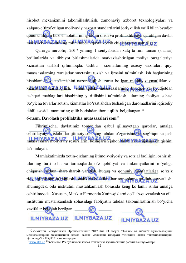  
12 
 
hisobot mexanizmini takomillashtirish, zamonaviy axborot texnologiyalari va 
xalqaro e’tirof etilgan moliyaviy nazorat standartlarini joriy qilish yo‘li bilan byudjet 
qonunchiligini buzish holatlarining oldini olish va profilaktikasiga qaratilgan davlat 
moliyaviy nazoratining rolini tubdan qayta ko‘rib chiqishga yo‘naltirilgan. 
Qarorga muvofiq, 2017 yilning 1 sentyabridan xalq ta’limi tuman (shahar) 
bo‘limlarida va tibbiyot birlashmalarida markazlashtirilgan moliya buxgalteriya 
xizmatlari tashkil qilinmoqda. Ushbu  xizmatlarning asosiy vazifalari quyi 
muassasalarning xarajatlar smetasini tuzish va ijrosini ta’minlash, ish haqlarining 
hisoblanishi va to‘lanishini nazorat qilish, zarur bo‘lgan moddiy qiymatliklar va 
xizmatlarni xarid qilish,  shuningdek, muassasalarning byudjet va byudjetdan 
tashqari mablag‘lari hisobining yuritilishini ta’minlash, ularning faoliyat sohasi 
bo‘yicha tovarlar sotish, xizmatlar ko‘rsatishdan tushadigan daromadlarini iqtisodiy 
tahlil asosida monitoring qilib borishdan iborat qilib  belgilangan.11 
6-rasm. Davolash profilaktika muassasalari soni12 
Fikrimizcha, davlatimiz tomonidan qabul qilinayotgan qarorlar, amalga 
oshirilayotgan islohotlar ijtimoiy sohaning tubdan o‘zgarishini va sog‘liqni saqlash 
muassasalari moliyaviy resurslarini boshqarish jahon talablari darajasiga chiqishini 
ta’minlaydi. 
Mamlakatimizda xotin-qizlarning ijtimoiy-siyosiy va sotsial faolligini oshirish, 
ularning turli soha va tarmoqlarda o‘z qobiliyat va imkoniyatlarini ro‘yobga 
chiqarishi uchun shart-sharoit yaratish, huquq va qonuniy manfaatlariga so‘zsiz 
rioya qilinishini ta’minlash, onalik va bolalikni har tomonlama qo‘llab-quvvatlash, 
shuningdek, oila institutini mustahkamlash borasida keng ko‘lamli ishlar amalga 
oshirilmoqda. Xususan, Mazkur Farmonda Xotin-qizlarni qo‘llab-quvvatlash va oila 
institutini mustahkamlash sohasidagi faoliyatni tubdan takomillashtirish bo‘yicha 
vazifalar belgilab berilgan.  
                                                           
11 Ўзбекистон Республикаси Президентининг 2017 йил 21 август “Таълим ва тиббиёт муассасаларини 
молиялаштириш механизмини ҳамда давлат молиявий назорати тизимини янада такомиллаштириш 
тўғрисида”ги ПҚ-3231-сонли қарори 
12 www.stat.uz Ўзбекистон Республикаси давлат статистика қўмитасининг расмий маълумотлари 
