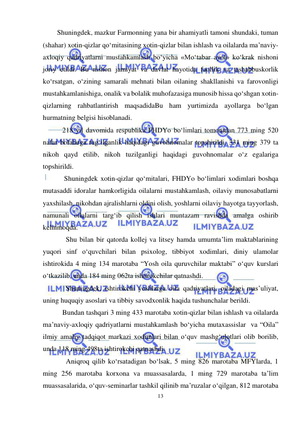  
13 
 
Shuningdek, mazkur Farmonning yana bir ahamiyatli tamoni shundaki, tuman 
(shahar) xotin-qizlar qo‘mitasining xotin-qizlar bilan ishlash va oilalarda ma’naviy-
axloqiy qadriyatlarni mustahkamlash bo‘yicha «Mo‘tabar ayol» ko‘krak nishoni 
joriy etildi. Bu nishon jamiyat va davlat hayotida faollik va tashabbuskorlik 
ko‘rsatgan, o‘zining samarali mehnati bilan oilaning shakllanishi va farovonligi 
mustahkamlanishiga, onalik va bolalik muhofazasiga munosib hissa qo‘shgan xotin-
qizlarning rahbatlantirish maqsadidaBu ham yurtimizda ayollarga bo‘lgan 
hurmatning belgisi hisoblanadi.  
   218 yil davomida respublika FHDYo bo‘limlari tomonidan 773 ming 520 
nafar bolalarga tug‘ilganlik haqidagi guvohnomalar topshirildi, 331 ming 379 ta 
nikoh qayd etilib, nikoh tuzilganligi haqidagi guvohnomalar o‘z egalariga 
topshirildi.  
    Shuningdek xotin-qizlar qo‘mitalari, FHDYo bo‘limlari xodimlari boshqa 
mutasaddi idoralar hamkorligida oilalarni mustahkamlash, oilaviy munosabatlarni 
yaxshilash, nikohdan ajralishlarni oldini olish, yoshlarni oilaviy hayotga tayyorlash, 
namunali oilalarni targ‘ib qilish ishlari muntazam ravishda amalga oshirib 
kelinmoqda. 
     Shu bilan bir qatorda kollej va litsey hamda umumta’lim maktablarining 
yuqori sinf o‘quvchilari bilan psixolog, tibbiyot xodimlari, diniy ulamolar 
ishtirokida 4 ming 134 marotaba “Yosh oila quruvchilar maktabi” o‘quv kurslari 
o‘tkazilib, unda 184 ming 062ta ishtirokchilar qatnashdi. 
     Shuningdek, ishtirokchi yoshlarga oila qadriyatlari, oiladagi mas’uliyat, 
uning huquqiy asoslari va tibbiy savodxonlik haqida tushunchalar berildi. 
   Bundan tashqari 3 ming 433 marotaba xotin-qizlar bilan ishlash va oilalarda 
ma’naviy-axloqiy qadriyatlarni mustahkamlash bo‘yicha mutaxassislar  va “Oila” 
ilmiy amaliy tadqiqot markazi xodimlari bilan o‘quv mashg‘ulotlari olib borilib, 
unda 118 ming 498ta ishtirokchi qatnashdi.  
     Aniqroq qilib ko‘rsatadigan bo‘lsak, 5 ming 826 marotaba MFYlarda, 1 
ming 256 marotaba korxona va muassasalarda, 1 ming 729 marotaba ta’lim 
muassasalarida, o‘quv-seminarlar tashkil qilinib ma’ruzalar o‘qilgan, 812 marotaba 
